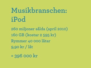 Musikbranschen:
iPod
260 miljoner sålda (april 2010)
160 GB (kostar 2 595 kr)
Rymmer 40 000 låtar
9,90 kr / låt

= 396 000 kr
 