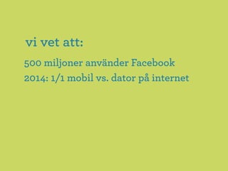vi vet att:
500 miljoner använder Facebook
2014: 1/1 mobil vs. dator på internet
 