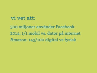 vi vet att:
500 miljoner använder Facebook
2014: 1/1 mobil vs. dator på internet
Amazon: 143/100 digital vs fysisk
 