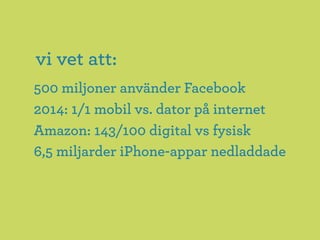 vi vet att:
500 miljoner använder Facebook
2014: 1/1 mobil vs. dator på internet
Amazon: 143/100 digital vs fysisk
6,5 miljarder iPhone-appar nedladdade
 