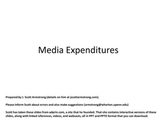 Media Expenditures



Prepared by J. Scott Armstrong (details on him at jscottarmstrong.com).

Please inform Scott about errors and also make suggestions (armstrong@wharton.upenn.edu)

Scott has taken these slides from adprin.com, a site that he founded. That site contains interactive versions of these
slides, along with linked references, videos, and webcasts, all in PPT and PPTX format that you can download.
 