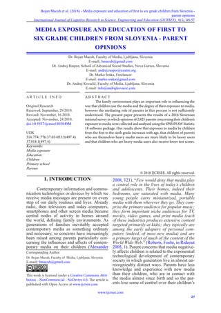 Bojan Macuh et al. (2018) - Media exposure and education of first to six grade children from Slovenia -
parent opinions
International Journal of Cognitive Research in Science, Engineering and Education (IJCRSEE), 6(3), 49-57
www.ijcrsee.com
49
1. INTRODUCTION
Contemporary information and commu-
nication technologies or devices by which we
receive media messages are present on every
step of our daily routines and lives. Already
radio, then television and today computers,
smartphones and other screen media became
central nodes of activity in homes around
the world, defining family environments. As
generations of families inevitably accepted
contemporary media as something ordinary
and necessary, so concerns have increasingly
been raised among parents particularly con-
cerning the influences and effects of contem-
porary media on their children (Alexander
2008, 121). “Few would deny that media play
a central role in the lives of today’s children
and adolescents. Their homes, indeed their
bedrooms, are saturated with media. Many
young people carry miniaturized, portable
media with them wherever they go. They com-
prise the primary audience for popular music;
they form important niche audiences for TV,
movies, video games, and print media (each
of these industries produces extensive content
targeted primarily at kids); they typically are
among the early adopters of personal com-
puters (indeed, of most new media) and are
a primary target of much of the content of the
World Wide Web.” (Roberts, Foehr, in Rideout
2005, 1). Parent concerns that media negative-
ly affects children is related to the exponential
technological development of contemporary
society in which generation live in almost un-
recognizably distinct ways. Parents have less
knowledge and experience with new media
than their children, who are in contact with
the media almost since birth and so the par-
ents lose some of control over their children’s
MEDIA EXPOSURE AND EDUCATION OF FIRST TO
SIX GRADE CHILDREN FROM SLOVENIA - PARENT
OPINIONS
Dr. Bojan Macuh, Faculty of Media, Ljubljana, Slovenia
E-mail|: bmacuh@gmail.com
Dr. Andrej Raspor, School of Advanced Social Studies, Nova Gorica, Slovenia
E-mail: andrej.raspor@ceatm.org
Dr. Marko Sraka, Freelancer
E-mail: marko.sraka@gmail.com
Dr. Andrej Kovačič, Faculty of Media, Ljubljana, Slovenia
E-mail: info@andrejkovacic.com
Corresponding Author
Dr. Bojan Macuh, Faculty of Media, Ljubljana, Slovenia
E-mail|: bmacuh@gmail.com
This work is licensed under a Creative Commons Attri-
bution - NonCommercial - NoDerivs 4.0. The article is
published with Open Access at www.ijcrsee.com
A R T I C L E I N F O
Original Research
Received: September, 29.2018.
Revised: November, 16.2018.
Accepted: November, 24.2018.
doi:10.5937/ijcrsee1803049M
UDK
316.774/.776:37.03-053.5(497.4)
37.018.1(497.4)
Keywords:
Media exposure
Education
Children
Primary school
Parents
A B S T R A C T
The family environment plays an important role in influencing the
way that children use the media and the degree of their exposure to media,
however the mediating role of parents in this process is not sufficiently
understood. The present paper presents the results of a 2016 Slovenian
national survey in which opinions of 2,825 parents concerning their children’s
exposure to media were collected and analysed using the SPSS PSAW Statistic
18 software package. Our results show that exposure to media by children
from the first to the sixth grade increases with age, that children of parents
who are themselves heavy media users are more likely to be heavy users
and that children who are heavy media users also receive lower test scores.
© 2018 IJCRSEE. All rights reserved.
 