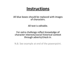 Instructions
All blue boxes should be replaced with images
                 of characters.

             All text is editable.

  For extra challenge reflect knowledge of
 character interests/social historical context
         through adverts/check in.

 N.B. See example at end of the powerpoint.
 
