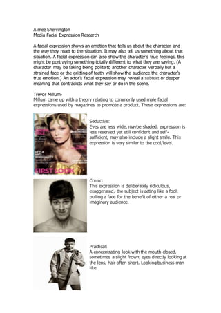 Aimee Sherrington
Media Facial Expression Research
A facial expression shows an emotion that tells us about the character and
the way they react to the situation. It may also tell us something about that
situation. A facial expression can also show the character’s true feelings, this
might be portraying something totally different to what they are saying. (A
character may be faking being polite to another character verbally but a
strained face or the gritting of teeth will show the audience the character’s
true emotion.) An actor’s facial expression may reveal a subtext or deeper
meaning that contradicts what they say or do in the scene.
Trevor Millum-
Millum came up with a theory relating to commonly used male facial
expressions used by magazines to promote a product. These expressions are:
Seductive:
Eyes are less wide, maybe shaded, expression is
less reserved yet still confident and self-
sufficient, may also include a slight smile. This
expression is very similar to the cool/level.
Comic:
This expression is deliberately ridiculous,
exaggerated, the subject is acting like a fool,
pulling a face for the benefit of either a real or
imaginary audience.
Practical:
A concentrating look with the mouth closed,
sometimes a slight frown, eyes directly looking at
the lens, hair often short. Looking business man
like.
 