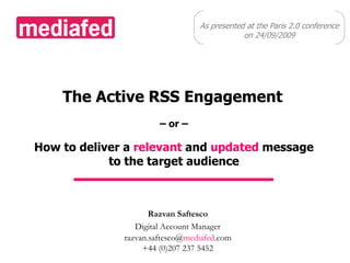 As presented at the Paris 2.0 conference  on 24/09/2009 The Active RSS Engagement – or – How to deliver a relevant and updated message to the target audience Razvan Saftesco Digital Account Manager razvan.saftesco@mediafed.com +44 (0)207 237 5452 