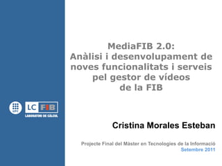 MediaFIB 2.0:
Anàlisi i desenvolupament de
noves funcionalitats i serveis
    pel gestor de vídeos
           de la FIB



               Cristina Morales Esteban
  Projecte Final del Màster en Tecnologies de la Informació
                                            Setembre 2011
 