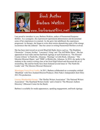 I am proud to introduce to you, Barbara Watkins, author of Paranormal/Suspense
thrillers. As a youngster, she experienced supernatural phenomenon and documented
some of her experiences in a journal. As she grew into adulthood, the experiences
progressed. As therapy, she began to write short stories dramatizing some of the strange
occurrences that she endured – thus her career in writing Paranormal/Thrillers evolved.

She has been interviewed on several BlogTalk Radio shows such as, ‘The Bradshaw
Chronicles’ ‘Literary Scribes’ ‘Lawrence J. King’ and ‘The Jeff Miller Show’. She has
appeared on local radio and has had book signings at such locations as, ‘The Howard
County Library’ in Nashville, Arkansas, ‘Hastings’ in Little Rock, Arkansas,’ ‘The
Sikeston Missouri Depot,’ and ‘TBIB’ in Blytheville, Arkansas. In 2010, she spoke to the
students in the creative writing class at her local High School and discussed the art of
storytelling. She and her books have been featured several times in ‘The Nashville
Leader’ and ‘The Sikeston Missouri Democrat’.

Monologue Voice Over Credits: In 2011, Barbara collaborated on a screenplay entitled
‘BlindSide’ with New Zealand Director/Producer, Dimi Nakov (Independent short film)
2011 Pre-production.

Literary Membership Groups: ‘The Thriller Writers Association’ ‘The National Writers
Association’ ‘The Heartland Writers Guild,’ and is listed in ‘The Missouri Authors
Directory’ (Missouri Center for the Book)

Barbara is available for media appearances, speaking engagements, and book signings.
 