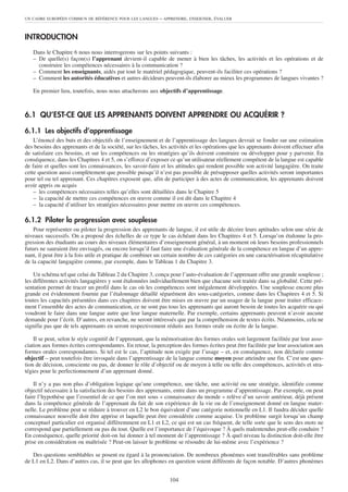 INTRODUCTION
Dans le Chapitre 6 nous nous interrogerons sur les points suivants :
– De quelle(s) façon(s) l’apprenant devient-il capable de mener à bien les tâches, les activités et les opérations et de
construire les compétences nécessaires à la communication ?
– Comment les enseignants, aidés par tout le matériel pédagogique, peuvent-ils faciliter ces opérations ?
– Comment les autorités éducatives et autres décideurs peuvent-ils élaborer au mieux les programmes de langues vivantes ?
En premier lieu, toutefois, nous nous attacherons aux objectifs d’apprentissage.
6.1 QU’EST-CE QUE LES APPRENANTS DOIVENT APPRENDRE OU ACQUÉRIR ?
6.1.1 Les objectifs d’apprentissage
L’énoncé des buts et des objectifs de l’enseignement et de l’apprentissage des langues devrait se fonder sur une estimation
des besoins des apprenants et de la société, sur les tâches, les activités et les opérations que les apprenants doivent effectuer afin
de satisfaire ces besoins, et sur les compétences ou les stratégies qu’ils doivent construire ou développer pour y parvenir. En
conséquence, dans les Chapitres 4 et 5, on s’efforce d’exposer ce qu’un utilisateur réellement compétent de la langue est capable
de faire et quelles sont les connaissances, les savoir-faire et les attitudes qui rendent possible son activité langagière. On traite
cette question aussi complètement que possible puisqu’il n’est pas possible de présupposer quelles activités seront importantes
pour tel ou tel apprenant. Ces chapitres exposent que, afin de participer à des actes de communication, les apprenants doivent
avoir appris ou acquis
– les compétences nécessaires telles qu’elles sont détaillées dans le Chapitre 5
– la capacité de mettre ces compétences en œuvre comme il est dit dans le Chapitre 4
– la capacité d’utiliser les stratégies nécessaires pour mettre en œuvre ces compétences.
6.1.2 Piloter la progression avec souplesse
Pour représenter ou piloter la progression des apprenants de langue, il est utile de décrire leurs aptitudes selon une série de
niveaux successifs. On a proposé des échelles de ce type le cas échéant dans les Chapitres 4 et 5. Lorsqu’on étalonne la pro-
gression des étudiants au cours des niveaux élémentaires d’enseignement général, à un moment où leurs besoins professionnels
futurs ne sauraient être envisagés, ou encore lorsqu’il faut faire une évaluation générale de la compétence en langue d’un appre-
nant, il peut être à la fois utile et pratique de combiner un certain nombre de ces catégories en une caractérisation récapitulative
de la capacité langagière comme, par exemple, dans le Tableau 1 du Chapitre 3.
Un schéma tel que celui du Tableau 2 du Chapitre 3, conçu pour l’auto-évaluation de l’apprenant offre une grande souplesse ;
les différentes activités langagières y sont étalonnées individuellement bien que chacune soit traitée dans sa globalité. Cette pré-
sentation permet de tracer un profil dans le cas où les compétences sont inégalement développées. Une souplesse encore plus
grande est évidemment fournie par l’étalonnage détaillé séparément des sous-catégories, comme dans les Chapitres 4 et 5. Si
toutes les capacités présentées dans ces chapitres doivent être mises en œuvre par un usager de la langue pour traiter efficace-
ment l’ensemble des actes de communication, ce ne sont pas tous les apprenants qui auront besoin de toutes les acquérir ou qui
voudront le faire dans une langue autre que leur langue maternelle. Par exemple, certains apprenants peuvent n’avoir aucune
demande pour l’écrit. D’autres, en revanche, ne seront intéressés que par la compréhension de textes écrits. Néanmoins, cela ne
signifie pas que de tels apprenants en seront respectivement réduits aux formes orale ou écrite de la langue.
Il se peut, selon le style cognitif de l’apprenant, que la mémorisation des formes orales soit largement facilitée par leur asso-
ciation aux formes écrites correspondantes. En retour, la perception des formes écrites peut être facilitée par leur association aux
formes orales correspondantes. Si tel est le cas, l’aptitude non exigée par l’usage – et, en conséquence, non déclarée comme
objectif – peut toutefois être invoquée dans l’apprentissage de la langue comme moyen pour atteindre une fin. C’est une ques-
tion de décision, consciente ou pas, de donner le rôle d’objectif ou de moyen à telle ou telle des compétences, activités et stra-
tégies pour le perfectionnement d’un apprenant donné.
Il n’y a pas non plus d’obligation logique qu’une compétence, une tâche, une activité ou une stratégie, identifiée comme
objectif nécessaire à la satisfaction des besoins des apprenants, entre dans un programme d’apprentissage. Par exemple, on peut
faire l’hypothèse que l’essentiel de ce que l’on met sous « connaissance du monde » relève d’un savoir antérieur, déjà présent
dans la compétence générale de l’apprenant du fait de son expérience de la vie ou de l’enseignement donné en langue mater-
nelle. Le problème peut se réduire à trouver en L2 le bon équivalent d’une catégorie notionnelle en L1. Il faudra décider quelle
connaissance nouvelle doit être apprise et laquelle peut être considérée comme acquise. Un problème surgit lorsqu’un champ
conceptuel particulier est organisé différemment en L1 et L2, ce qui est un cas fréquent, de telle sorte que le sens des mots ne
correspond que partiellement ou pas du tout. Quelle est l’importance de l’équivoque ? À quels malentendus peut-elle conduire ?
En conséquence, quelle priorité doit-on lui donner à tel moment de l’apprentissage ? À quel niveau la distinction doit-elle être
prise en considération ou maîtrisée ? Peut-on laisser le problème se résoudre de lui-même avec l’expérience ?
Des questions semblables se posent eu égard à la prononciation. De nombreux phonèmes sont transférables sans problème
de L1 en L2. Dans d’autres cas, il se peut que les allophones en question soient différents de façon notable. D’autres phonèmes
UN CADRE EUROPÉEN COMMUN DE RÉFÉRENCE POUR LES LANGUES – APPRENDRE, ENSEIGNER, ÉVALUER
104
 