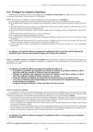 6.4.7 Développer les compétences linguistiques
Comment peut-on faciliter au mieux le développement des compétences linguistiques de l’apprenant en ce qui concerne le
vocabulaire, la grammaire, la prononciation et l’orthographe ?
6.4.7.1 Jusqu’où peut-on attendre ou exiger des apprenants qu’ils développent leur vocabulaire ?
a. par la simple exposition à des mots et des locutions figées utilisés dans des textes authentiques oraux ou écrits
b. par la déduction de l’apprenant ou l’utilisation d’un dictionnaire consulté selon les besoins au cours des tâches et des acti-
vités
c. par la présentation des mots en contexte, par exemple dans les textes des manuels scolaires et l’utilisation qui s’en suit
dans des exercices, des activités d’exploitation, etc.
d. par leur présentation accompagnée d’aides visuelles (images, gestes et mimiques, actions correspondantes, objets divers,
etc.)
e. par la mémorisation de listes de mots, etc. avec leur traduction
f. par l’exploration de champs sémantiques et lexicaux
g. par l’entraînement à l’utilisation de dictionnaires unilingues et bilingues, de glossaires et thesaurus et tout autre ouvrage
de référence
h. par l’explication du fonctionnement de la structure lexicale et l’application qui en résulte (par exemple, dérivation, suf-
fixation, synonymie, antonymie, mots composés, collocations, idiomes, etc.)
i. par une étude plus ou moins systématique de la distribution différente des éléments lexicaux en L1 et L2 (sémantique
contrastive).
6.4.7.2 La quantité, l’étendue et la maîtrise du vocabulaire sont des paramètres essentiels de l’acquisition de la langue et, en
conséquence, de l’évaluation de la compétence langagière de l’apprenant et de la planification de l’enseignement et de l’ap-
prentissage de la langue.
6.4.7.3 Le choix du vocabulaire
Les concepteurs d’examens et de matériel pédagogique sont tenus de choisir le vocabulaire qu’ils y feront entrer. Les concep-
teurs de programmes et de référentiels ne sont pas obligés de le faire mais peuvent souhaiter donner des lignes directrices dans
l’intérêt de la transparence et de la cohérence des instructions officielles. Il y a un certain nombre d’options.
– Choisir des mots et des expressions clés a. dans les domaines thématiques exigés pour réaliser les tâches communicatives
correspondant aux besoins des apprenants, b. qui concrétisent la différence culturelle et/ou les valeurs et croyances signi-
ficatives partagées par le ou les groupes sociaux dont on étudie la langue.
– Suivre les principes de statistiques lexicales en sélectionnant les mots à grande fréquence dans un large corpus ou dans
des domaines thématiques réduits.
– Sélectionner des textes (authentiques) oraux et écrits et apprendre/enseigner sans restrictions les mots qu’ils contiennent.
– Ne pas planifier l’enrichissement du vocabulaire mais lui permettre de se développer organiquement en quelque sorte en
réponse à la demande de l’apprenant lorsqu’il entreprend des tâches communicatives.
6.4.7.4 La compétence grammaticale, ou capacité d’organiser des phrases pour transmettre du sens, est au centre même de la
Les utilisateurs du Cadre de référence envisageront et expliciteront selon le cas les principes qui ont présidé à
la sélection lexicale.
Les utilisateurs du Cadre de référence envisageront et expliciteront selon le cas
– la quantité de vocabulaire que l’apprenant aura besoin de maîtriser ou qu’il devra maîtriser ou dont il
devra être outillé (par exemple, le nombre de mots et d’expressions)
– l’étendue de vocabulaire que l’apprenant aura besoin de maîtriser ou qu’il devra maîtriser ou dont il
devra être outillé (par exemple, les thèmes, domaines, etc., couverts)
– le type de contrôle du vocabulaire que l’apprenant aura besoin d’exercer ou qu’il devra exercer
– s’il y a lieu, la distinction entre l’apprentissage pour la reconnaissance et la compréhension et celui pour
la mémorisation et la production
– l’usage de techniques d’induction ; la façon dont elles sont mises en œuvre.
Les utilisateurs du Cadre de référence envisageront et expliciteront selon le cas la façon dont les éléments de
vocabulaire (sens et forme) seront présentés et appris par les élèves et les étudiants.
CHAPITRE 6 : LES OPÉRATIONS D’APPRENTISSAGE ET D’ENSEIGNEMENT DES LANGUES
115
 
