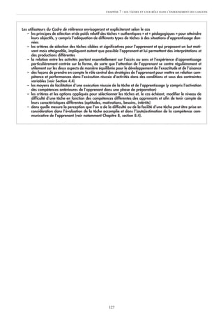 Les utilisateurs du Cadre de référence envisageront et expliciteront selon le cas
– les principes de sélection et de poids relatif des tâches « authentiques » et « pédagogiques » pour atteindre
leurs objectifs, y compris l’adéquation de différents types de tâches à des situations d’apprentissage don-
nées
– les critères de sélection des tâches ciblées et significatives pour l’apprenant et qui proposent un but moti-
vant mais atteignable, impliquant autant que possible l’apprenant et lui permettant des interprétations et
des productions différentes
– la relation entre les activités portant essentiellement sur l’accès au sens et l’expérience d’apprentissage
particulièrement centrée sur la forme, de sorte que l’attention de l’apprenant se centre régulièrement et
utilement sur les deux aspects de manière équilibrée pour le développement de l’exactitude et de l’aisance
– des façons de prendre en compte le rôle central des stratégies de l’apprenant pour mettre en relation com-
pétence et performances dans l’exécution réussie d’activités dans des conditions et sous des contraintes
variables (voir Section 4.4)
– les moyens de facilitation d’une exécution réussie de la tâche et de l’apprentissage (y compris l’activation
des compétences antérieures de l’apprenant dans une phase de préparation)
– les critères et les options appliqués pour sélectionner les tâches et, le cas échéant, modifier le niveau de
difficulté d’une tâche en fonction des compétences différentes des apprenants et afin de tenir compte de
leurs caractéristiques différentes (aptitudes, motivations, besoins, intérêts)
– dans quelle mesure la perception que l’on a de la difficulté ou de la facilité d’une tâche peut être prise en
considération dans l’évaluation de la tâche accomplie et dans l’(auto)estimation de la compétence com-
municative de l’apprenant (voir notamment Chapitre 8, section 8.4).
CHAPITRE 7 : LES TÂCHES ET LEUR RÔLE DANS L’ENSEIGNEMENT DES LANGUES
127
 