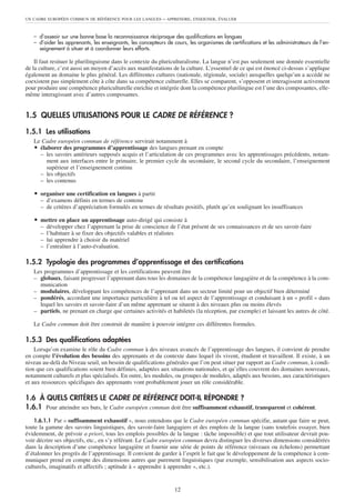 UN CADRE EUROPÉEN COMMUN DE RÉFÉRENCE POUR LES LANGUES – APPRENDRE, ENSEIGNER, ÉVALUER
12
– d’asseoir sur une bonne base la reconnaissance réciproque des qualifications en langues
– d’aider les apprenants, les enseignants, les concepteurs de cours, les organismes de certifications et les administrateurs de l’en-
seignement à situer et à coordonner leurs efforts.
Il faut resituer le plurilinguisme dans le contexte du pluriculturalisme. La langue n’est pas seulement une donnée essentielle
de la culture, c’est aussi un moyen d’accès aux manifestations de la culture. L’essentiel de ce qui est énoncé ci-dessus s’applique
également au domaine le plus général. Les différentes cultures (nationale, régionale, sociale) auxquelles quelqu’un a accédé ne
coexistent pas simplement côte à côte dans sa compétence culturelle. Elles se comparent, s’opposent et interagissent activement
pour produire une compétence pluriculturelle enrichie et intégrée dont la compétence plurilingue est l’une des composantes, elle-
même interagissant avec d’autres composantes.
1.5 QUELLES UTILISATIONS POUR LE CADRE DE RÉFÉRENCE ?
1.5.1 Les utilisations
Le Cadre européen commun de référence servirait notamment à
ț élaborer des programmes d’apprentissage des langues prenant en compte
– les savoirs antérieurs supposés acquis et l’articulation de ces programmes avec les apprentissages précédents, notam-
ment aux interfaces entre le primaire, le premier cycle du secondaire, le second cycle du secondaire, l’enseignement
supérieur et l’enseignement continu
– les objectifs
– les contenus
ț organiser une certification en langues à partir
– d’examens définis en termes de contenu
– de critères d’appréciation formulés en termes de résultats positifs, plutôt qu’en soulignant les insuffisances
ț mettre en place un apprentissage auto-dirigé qui consiste à
– développer chez l’apprenant la prise de conscience de l’état présent de ses connaissances et de ses savoir-faire
– l’habituer à se fixer des objectifs valables et réalistes
– lui apprendre à choisir du matériel
– l’entraîner à l’auto-évaluation.
1.5.2 Typologie des programmes d’apprentissage et des certifications
Les programmes d’apprentissage et les certifications peuvent être
– globaux, faisant progresser l’apprenant dans tous les domaines de la compétence langagière et de la compétence à la com-
munication
– modulaires, développant les compétences de l’apprenant dans un secteur limité pour un objectif bien déterminé
– pondérés, accordant une importance particulière à tel ou tel aspect de l’apprentissage et conduisant à un « profil » dans
lequel les savoirs et savoir-faire d’un même apprenant se situent à des niveaux plus ou moins élevés
– partiels, ne prenant en charge que certaines activités et habiletés (la réception, par exemple) et laissant les autres de côté.
Le Cadre commun doit être construit de manière à pouvoir intégrer ces différentes formules.
1.5.3 Des qualifications adaptées
Lorsqu’on examine le rôle du Cadre commun à des niveaux avancés de l’apprentissage des langues, il convient de prendre
en compte l’évolution des besoins des apprenants et du contexte dans lequel ils vivent, étudient et travaillent. Il existe, à un
niveau au-delà du Niveau seuil, un besoin de qualifications générales que l’on peut situer par rapport au Cadre commun, à condi-
tion que ces qualifications soient bien définies, adaptées aux situations nationales, et qu’elles couvrent des domaines nouveaux,
notamment culturels et plus spécialisés. En outre, les modules, ou groupes de modules, adaptés aux besoins, aux caractéristiques
et aux ressources spécifiques des apprenants vont probablement jouer un rôle considérable.
1.6 À QUELS CRITÈRES LE CADRE DE RÉFÉRENCE DOIT-IL RÉPONDRE ?
1.6.1 Pour atteindre ses buts, le Cadre européen commun doit être suffisamment exhaustif, transparent et cohérent.
1.6.1.1 Par « suffisamment exhaustif », nous entendons que le Cadre européen commun spécifie, autant que faire se peut,
toute la gamme des savoirs linguistiques, des savoir-faire langagiers et des emplois de la langue (sans toutefois essayer, bien
évidemment, de prévoir a priori, tous les emplois possibles de la langue : tâche impossible) et que tout utilisateur devrait pou-
voir décrire ses objectifs, etc., en s’y référant. Le Cadre européen commun devra distinguer les diverses dimensions considérées
dans la description d’une compétence langagière et fournir une série de points de référence (niveaux ou échelons) permettant
d’étalonner les progrès de l’apprentissage. Il convient de garder à l’esprit le fait que le développement de la compétence à com-
muniquer prend en compte des dimensions autres que purement linguistiques (par exemple, sensibilisation aux aspects socio-
culturels, imaginatifs et affectifs ; aptitude à « apprendre à apprendre », etc.).
 
