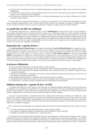 b. une base pour la conception de tâches d’évaluation diagnostique, de programmes fondés sur des activités et de matériel
pédagogique
c. un moyen pour mener à bien un audit linguistique fondé sur des activités, utile pour les gens chargés de formation en
langues et de recrutement dans les compagnies
d. un moyen pour comparer des objectifs de cours et de matériels pédagogiques pour des langues différentes mais cohabi-
tant dans le même contexte.
Ils seront utiles pour le personnel en formation et la gestion de ce personnel car ils fournissent des descriptions de perfor-
mances aisément compréhensibles et que l’on peut utiliser lorsqu’on précise aux formateurs en langues les qualités attendues,
ou que l’on décrit les postes de travail, ou que l’on spécifie les exigences en langues pour de nouvelles fonctions.
Les spécifications de ALTE sont multilingues
Une dimension importante des « capacités de faire » est leur multilinguisme. En effet, elles ont été, à ce jour, traduites en
douze langues représentées dans l’association ALTE. Ces langues sont : l’allemand, l’anglais, le catalan, le danois, l’espagnol,
le finlandais, le français, l’italien, le néerlandais, le norvégien, le portugais et le suédois. En tant que descriptions de niveaux de
compétence indépendants de la langue considérée, ces spécifications constituent un Cadre de référence auquel peuvent se ratta-
cher des examens de différentes langues à des niveaux différents. Ils donnent la possibilité de montrer les équivalences des dif-
férents systèmes et de dire, en termes compréhensibles et concrets, quelles sont les capacités que les candidats ayant passé ces
examens avec succès sont susceptibles de manifester.
Organisation des « capacités de faire »
Les seuils fonctionnels d’apprentissage sont composés actuellement d’environ 400 spécifications de « capacités de faire »
organisées autour de trois pôles ; Vie sociale et tourisme, Travail et Études. Ce sont les trois domaines qui intéressent la majo-
rité des apprenants en langues. Chacun d’entre eux recouvre des situations particulières, par exemple Vie sociale et tourisme
regroupe Faire des achats, Manger à l’extérieur, Loger à l’hôtel, etc. Pour chaque situation, on trouvera jusqu’à trois
échelles correspondant aux habiletés de Compréhension de l’oral/Expression orale, Compréhension de l’écrit et Expression
écrite. Compréhension de l’oral/Expression orale combine les échelles relatives à l’interaction. Chaque échelle contient des spé-
cifications qui couvrent une gamme de niveaux. Certaines échelles ne couvrent qu’une partie de l’étendue de la compétence car
il existe de nombreuses situations dans lesquelles on n’exige qu’une compétence de base pour réussir à communiquer.
Le processus d’élaboration
Le processus initial d’élaboration s’est déroulé selon les étapes suivantes :
a. description (portrait) des utilisateurs des tests de langues de ALTE à l’aide de questionnaires, de rapports scolaires, etc.
b. utilisation de cette information pour apporter des précisions sur la variété des besoins des candidats et repérer leurs pré-
occupations principales
c. utilisation de spécifications d’évaluations et de niveaux internationalement reconnus tels que Waystage et un Niveau seuil
pour rédiger les premières spécifications
d. harmonisation des spécifications et estimation de leur pertinence pour les candidats
e. expérimentation des spécifications auprès des élèves et des enseignants afin d’évaluer leur pertinence et leur transparence
f. en fonction de e., correction, révision et simplification de la formulation des spécifications.
Validation empirique des « capacités de faire » de ALTE
Les échelles ainsi élaborées ont été soumises à des opérations de validation empirique approfondies. Le but de ce processus
de validation est de transformer les spécifications d’un ensemble de descriptions de niveaux essentiellement subjectives en un
outil de mesure étalonné. Il s’agit là d’un processus à long terme qui se poursuit et qui se poursuivra au fur et à mesure que des
données complémentaires seront fournies par les différentes langues que ALTE regroupe.
À ce jour, le recueil de données s’est fondé surtout sur des comptes rendus fournis par les intéressés, les échelles de « capa-
cités de faire » étant présentées aux partenaires sous la forme d’une batterie de questionnaires associés. Pour nombre de ces par-
tenaires, des données complémentaires sont disponibles sous la forme de résultats à des examens de langue. Il y a tout lieu de
penser que l’on dispose là du recueil de données de très loin le plus important qui permette de valider une échelle pour la des-
cription de la compétence langagière.
On a commencé le travail empirique en examinant la cohérence interne des échelles de spécifications elles-mêmes, avec pour
buts
1. de vérifier la fonction de chaque spécification dans le cadre de chaque échelle
2. de comparer les différentes échelles de spécifications afin de définir leur relative difficulté
3. d’étudier la neutralité de la formulation des « capacités de faire ».
On a administré les questionnaires dans la première langue des sujets partenaires, sauf aux niveaux les plus avancés, et essen-
tiellement dans des pays d’Europe. On a apparié les partenaires de l’expérience aux questionnaires appropriés – les échelles
Travail aux candidats qui utilisent professionnellement la langue, les échelles Études à ceux qui étaient engagés dans un pro-
gramme d’études utilisant une langue étrangère comme langue d’enseignement ou qui se préparaient à le faire. Les échelles Vie
UN CADRE EUROPÉEN COMMUN DE RÉFÉRENCE POUR LES LANGUES – APPRENDRE, ENSEIGNER, ÉVALUER
174
 