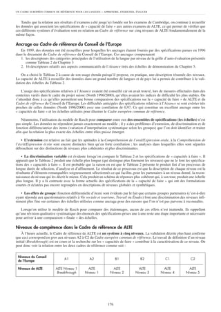 Tandis que la relation aux résultats d’examens a été jusqu’ici fondée sur les examens de Cambridge, on continue à recueillir
les données qui associent les spécifications de « capacité de faire » aux autres examens de ALTE, ce qui permet de vérifier que
ces différents systèmes d’évaluation sont en relation au Cadre de référence sur cinq niveaux de ALTE fondamentalement de la
même façon.
Ancrage au Cadre de référence du Conseil de l’Europe
En 1999, des données ont été recueillies pour lesquelles les ancrages étaient fournis par des spécifications parues en 1996
dans le document du Cadre de référence du Conseil de l’Europe. Ces ancrages comprenaient
1. les descripteurs des catégories principales de l’utilisation de la langue par niveau de la grille d’auto-évaluation présentée
comme Tableau 2 du Chapitre 3
2. 16 descripteurs relatifs aux aspects communicatifs de l’Aisance tirés des échelles de démonstration du Chapitre 5.
On a choisi le Tableau 2 à cause de son usage étendu puisqu’il propose, en pratique, une description résumée des niveaux.
La capacité de ALTE à recueillir des données dans un grand nombre de langues et de pays lui a permis de contribuer à la vali-
dation des échelles du Tableau 2.
L’usage des spécifications relatives à l’Aisance avaient été conseillé car on avait trouvé, lors de mesures effectuées dans des
contextes variés dans le cadre du projet suisse (North 1996/2000), qu’elles avaient les indices de difficulté les plus stables. On
s’attendait donc à ce qu’elles permettent une bonne comparaison des spécifications sur la « capacité de faire » de ALTE et du
Cadre de référence du Conseil de l’Europe. Les difficultés anticipées des spécifications relatives à l’Aisance se sont avérées très
proches de celles données (North 1996/2000) avec une corrélation de 0,97. Ce qui constitue un excellent ancrage entre les
« capacités de faire » et les échelles utilisées pour illustrer le Cadre européen commun de référence.
Néanmoins, l’utilisation du modèle de Rasch pour comparer entre eux des ensembles de spécifications (les échelles) n’est
pas simple. Les données ne répondent jamais exactement au modèle ; il y a des problèmes d’extension, de discrimination et de
fonction différenciatrice des items (variation d’interprétation systématique selon les groupes) que l’on doit identifier et traiter
afin que la relation la plus exacte des échelles entre elles puisse émerger.
• L’extension est relative au fait que les aptitudes à la Compréhension de l’oral/Expression orale, à la Compréhension de
l’écrit/Expression écrite sont encore distinctes bien qu’en forte corrélation ; les analyses dans lesquelles elles sont séparées
débouchent sur des distinctions de niveaux plus cohérentes et plus discriminantes.
• La discrimination variable est évidente lorsqu’on compare le Tableau 2 et les spécifications de « capacités à faire ». Il
apparaît que le Tableau 2 produit une échelle plus longue (qui distingue plus finement les niveaux) que ne le font les spécifica-
tions des « capacités à faire ». Il est probable que la raison en est que le Tableau 2 présente le produit fini d’un processus de
longue durée de sélection, d’analyse et d’affinement. Le résultat de ce processus est que la description de chaque niveau est la
résultante d’éléments remarquables soigneusement sélectionnés ce qui facilite, pour les partenaires à un niveau donné, la recon-
naissance du niveau qui les décrit le mieux. Cela produit un schéma de réponses plus cohérent qui, à son tour, produit une échelle
plus longue. Il y a là contraste avec la forme actuelle des spécifications de la « capacité de faire » qui ont des formulations
courtes et éclatées pas encore regroupées en descriptions de niveaux globales et synthétiques.
• Les effets de groupe (fonction différentielle d’item) sont évidents par le fait que certains groupes partenaires (c’est-à-dire
ayant répondu aux questionnaires relatifs à Vie sociale et tourisme, Travail ou Études) font une discrimination des niveaux infi-
niment plus fine sur certaines des échelles utilisées comme ancrage pour des raisons que l’on n’est pas parvenu à reconnaître.
Lorsqu’on utilise le modèle de Rasch pour comparer des étalonnages, aucun de ces effets n’est inattendu. Ils rappellent
qu’une révision qualitative systématique des énoncés des spécifications prises une à une reste une étape importante et nécessaire
pour arriver à une comparaison « finale » des échelles.
Niveaux de compétence dans le Cadre de référence de ALTE
À l’heure actuelle, le Cadre de référence de ALTE est un système à cinq niveaux. La validation décrite plus haut confirme
que ceci correspond en gros aux niveaux A2 à C2 du Cadre européen commun de référence. Le travail de définition d’un niveau
initial (Breakthrough) est en cours et la recherche sur les « capacités de faire » contribue à la caractérisation de ce niveau. On
peut donc voir la relation entre les deux cadres de référence comme suit :
UN CADRE EUROPÉEN COMMUN DE RÉFÉRENCE POUR LES LANGUES – APPRENDRE, ENSEIGNER, ÉVALUER
176
Niveaux du Conseil
de l’Europe
A1 A2 B1 B2 C1 C2
Niveaux de ALTE ALTE Niveau 1 ALTE ALTE ALTE ALTE ALTE
Breakthrough Niveau 1 Niveau 2 Niveau 3 Niveau 4 Niveau 5
 