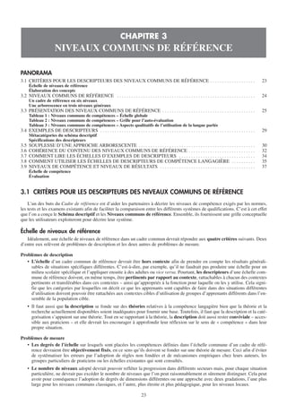 23
PANORAMA
3.1 CRITÈRES POUR LES DESCRIPTEURS DES NIVEAUX COMMUNS DE RÉFÉRENCE . . . . . . . . . . . . . . . . . . . 23
Échelle de niveaux de référence
Élaboration des concepts
3.2 NIVEAUX COMMUNS DE RÉFÉRENCE . . . . . . . . . . . . . . . . . . . . . . . . . . . . . . . . . . . . . . . . . . . . . . . . . . . . . . . . . . 24
Un cadre de référence en six niveaux
Une arborescence en trois niveaux généraux
3.3 PRÉSENTATION DES NIVEAUX COMMUNS DE RÉFÉRENCE . . . . . . . . . . . . . . . . . . . . . . . . . . . . . . . . . . . . . . . 25
Tableau 1 : Niveaux communs de compétences – Échelle globale
Tableau 2 : Niveaux communs de compétences – Grille pour l’auto-évaluation
Tableau 3 : Niveaux communs de compétences – Aspects qualitatifs de l’utilisation de la langue parlée
3.4 EXEMPLES DE DESCRIPTEURS . . . . . . . . . . . . . . . . . . . . . . . . . . . . . . . . . . . . . . . . . . . . . . . . . . . . . . . . . . . . . . . . . 29
Métacatégories du schéma descriptif
Spécifications des descripteurs
3.5 SOUPLESSE D’UNE APPROCHE ARBORESCENTE . . . . . . . . . . . . . . . . . . . . . . . . . . . . . . . . . . . . . . . . . . . . . . . . . 30
3.6 COHÉRENCE DU CONTENU DES NIVEAUX COMMUNS DE RÉFÉRENCE . . . . . . . . . . . . . . . . . . . . . . . . . . . . 32
3.7 COMMENT LIRE LES ÉCHELLES D’EXEMPLES DE DESCRIPTEURS . . . . . . . . . . . . . . . . . . . . . . . . . . . . . . . . 34
3.8 COMMENT UTILISER LES ÉCHELLES DE DESCRIPTEURS DE COMPÉTENCE LANGAGIÈRE . . . . . . . . . . 35
3.9 NIVEAUX DE COMPÉTENCE ET NIVEAUX DE RÉSULTATS . . . . . . . . . . . . . . . . . . . . . . . . . . . . . . . . . . . . . . . . 37
Échelle de compétence
Évaluation
3.1 CRITÈRES POUR LES DESCRIPTEURS DES NIVEAUX COMMUNS DE RÉFÉRENCE
L’un des buts du Cadre de référence est d’aider les partenaires à décrire les niveaux de compétence exigés par les normes,
les tests et les examens existants afin de faciliter la comparaison entre les différents systèmes de qualifications. C’est à cet effet
que l’on a conçu le Schéma descriptif et les Niveaux communs de référence. Ensemble, ils fournissent une grille conceptuelle
que les utilisateurs exploiteront pour décrire leur système.
Échelle de niveaux de référence
Idéalement, une échelle de niveaux de référence dans un cadre commun devrait répondre aux quatre critères suivants. Deux
d’entre eux relèvent de problèmes de description et les deux autres de problèmes de mesure.
Problèmes de description
• L’échelle d’un cadre commun de référence devrait être hors contexte afin de prendre en compte les résultats générali-
sables de situations spécifiques différentes. C’est-à-dire, par exemple, qu’il ne faudrait pas produire une échelle pour un
milieu scolaire spécifique et l’appliquer ensuite à des adultes ou vice versa. Pourtant, les descripteurs d’une échelle com-
mune de référence doivent, en même temps, être pertinents par rapport au contexte, rattachables à chacun des contextes
pertinents et transférables dans ces contextes – ainsi qu’appropriés à la fonction pour laquelle on les y utilise. Cela signi-
fie que les catégories par lesquelles on décrit ce que les apprenants sont capables de faire dans des situations différentes
d’utilisation doivent pouvoir être rattachées aux contextes cibles d’utilisation de groupes d’apprenants différents dans l’en-
semble de la population cible.
• Il faut aussi que la description se fonde sur des théories relatives à la compétence langagière bien que la théorie et la
recherche actuellement disponibles soient inadéquates pour fournir une base. Toutefois, il faut que la description et la caté-
gorisation s’appuient sur une théorie. Tout en se rapportant à la théorie, la description doit aussi rester conviviale – acces-
sible aux praticiens – et elle devrait les encourager à approfondir leur réflexion sur le sens de « compétence » dans leur
propre situation.
Problèmes de mesure
• Les degrés de l’échelle sur lesquels sont placées les compétences définies dans l’échelle commune d’un cadre de réfé-
rence devraient être objectivement fixés, en ce sens qu’ils doivent se fonder sur une théorie de mesure. Ceci afin d’éviter
de systématiser les erreurs par l’adoption de règles non fondées et de mécanismes empiriques chez leurs auteurs, les
groupes particuliers de praticiens ou les échelles existantes qui sont consultés.
• Le nombre de niveaux adopté devrait pouvoir refléter la progression dans différents secteurs mais, pour chaque situation
particulière, ne devrait pas excéder le nombre de niveaux que l’on peut raisonnablement et sûrement distinguer. Cela peut
avoir pour conséquence l’adoption de degrés de dimensions différentes ou une approche avec deux gradations, l’une plus
large pour les niveaux communs classiques, et l’autre, plus étroite et plus pédagogique, pour les niveaux locaux.
CHAPITRE 3
NIVEAUX COMMUNS DE RÉFÉRENCE
 