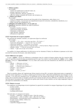 1. Politesse positive
Par exemple :
– montrer de l’intérêt pour la santé de l’autre, etc.
– partager expérience et soucis, etc.
– exprimer admiration, affection, gratitude, etc.
– offrir des cadeaux, promettre des faveurs, une invitation, etc.
2. « Politesse par défaut »
Par exemple :
– éviter les comportements de pouvoir qui font perdre la face (dogmatisme, ordres directs, etc.)
– exprimer un regret, s’excuser pour un comportement de pouvoir (correction, contradiction, interdiction, etc.)
– éluder, chercher des échappatoires, etc.
3. Utilisation convenable de merci, s’il vous plaît, etc.
4. Impolitesse (ignorance délibérée des règles de politesse)
Par exemple :
– brusquerie, franchise excessive
– expression du mépris, du dégoût
– réclamation et réprimande
– colère déclarée, impatience
– affirmation de supériorité.
5.2.2.3 Expressions de la sagesse populaire
En exprimant des attitudes courantes, ces expressions figées les renforcent.
Par exemple :
– proverbes ➝ Un « tiens » vaut mieux que deux « Tu l’auras » !
– expressions idiomatiques ➝ Apporter de l’eau au moulin.
– expressions familières ➝ Un homme est un homme.
– expressions de croyances, dictons au sujet du temps ➝ Noël au balcon, Pâques aux tisons
– attitudes, clichés ➝ Il faut de tout pour faire un monde.
– valeurs ➝ Qui vole un œuf, vole un bœuf.
Les graffitis, les slogans publicitaires à la télévision ou sur les vêtements (T-shirts), les affichettes et panneaux sur les lieux
de travail ont souvent, de nos jours, cette même fonction.
5.2.2.4 Différences de registre
Le mot « registre » renvoie aux différences systématiques entre les variétés de langues utilisées dans des contextes diffé-
rents. Il s’agit d’un concept très large qui pourrait recouvrir ce que l’on a traité ici sous les intitulés de « tâches » (4.3), « types
de textes » (4.6.2) et « macro-fonctions » (5.2.3.2). Dans cette section nous nous attacherons aux différences de niveaux de
formalisme :
– officiel ➝ Messieurs, la Cour !
– formel ➝ La séance est ouverte.
– neutre ➝ Pouvons-nous commencer ?
– informel ➝ On commence ?
– familier ➝ On y va ?
– intime ➝ Alors, ça vient ?
Dans les premières phases de l’apprentissage (disons jusqu’au niveau B1), un registre relativement neutre est approprié, à
moins de raisons impératives. C’est dans ce registre que les locuteurs natifs s’adresseront probablement à des étrangers et à des
inconnus ; c’est celui qu’ils attendent d’eux. La familiarité avec des registres plus formels ou plus familiers viendra avec le
temps, dans un premier temps en réception, peut-être par la lecture de types de textes différents, en particulier des romans. Il
faut faire preuve de prudence dans l’utilisation de registres plus formels ou plus familiers car leur usage inapproprié risque de
provoquer des malentendus ou le ridicule.
5.2.2.5 Dialecte et accent
La compétence sociolinguistique recouvre également la capacité de reconnaître les marques linguistiques de, par exemple :
– la classe sociale
– l’origine régionale
– l’origine nationale
– le groupe professionnel.
On inclut dans ces marqueurs des formes
– lexicales : « magasiner » (québécois) pour « faire des courses »
– grammaticales : « aller au coiffeur » pour « aller chez le coiffeur »
– phonologiques : la prononciation, par les méridionaux, du e caduc
– de traits vocaux (rythme, volume, etc.)
– paralinguistiques
– corporelles (langage du corps).
UN CADRE EUROPÉEN COMMUN DE RÉFÉRENCE POUR LES LANGUES – APPRENDRE, ENSEIGNER, ÉVALUER
94
 