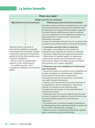 La lettre formelle

                                            POUR VOUS AIDER !
                                       Rédiger une lettre de motivation
      Objectif d’une lettre de motivation            Méthode pour écrire la lettre de motivation
                                               Vous devez écrire cette lettre en gardant le ton et le style
                                               de la lettre formelle. Il n’existe pas de modèle de lettre
                                               de motivation car chaque lettre est unique et répond à
                                               un objectif précis (profil de poste) pour un individu
                                               (avec ses compétences et ses expériences propres). La
                                               particularité de ce courrier est de convaincre le
                                               destinataire (recruteur).
                                               La lettre de motivation doit faire état de vos points forts
                                               (compétences professionnelles et extraprofessionnelles).
     Inciter le lecteur (recruteur) à          1. Construisez une lettre claire et cohérente :
     rencontrer le candidat et à prendre       – Renseignez-vous d’abord sur les activités de
     connaissance de son dossier. Lorsque      l’entreprise pour répondre aux mieux à ses attentes.
     vous écrivez une lettre de motivation,    – Choisissez uniquement des arguments pertinents.
     gardez en tête les deux questions que     – Hiérarchisez de manière logique vos arguments.
     se posera l’employeur :                   – Soyez précis (pensez que le destinataire n’a pas
     – Qu’est-ce que ce candidat peut          beaucoup de temps) et n’oubliez pas que votre lettre
     apporter à mon établissement ?            doit présenter une certaine originalité.
     – Le candidat possède-t-il les
                                               2. Démontrez que votre candidature est intéressante
     compétences adéquates pour le poste
                                               pour l’entreprise :
     offert ?
                                               – Donnez les raisons, les motifs de votre candidature sur
                                               les plans techniques et professionnels : Bénéficiant
                                               d’une expérience réussie dans l’organisation
                                               d’événements culturels, j’ai relevé avec un vif intérêt
                                               votre offre d’emploi d’animateur…
                                               – Exposez votre connaissance du secteur d’activité, de
                                               vos expériences, de vos compétences : Désireux de
                                               valoriser au maximum mon expérience dans
                                               l’enseignement du français, je suis particulièrement
                                               intéressé par le poste…
                                               – Démontrez que vous avez les capacités pour le poste
                                               convoité : Étudiant en médecine, je suis très intéressé par
                                               le poste d’assistant à pourvoir au sein de votre
                                               laboratoire…
                                               – Ne montrez pas vos lacunes (manque d’expérience),
                                               ne développez que des arguments positifs, ne parlez pas
                                               de vos échecs (licenciement, chômage…).
                                               – Mettez en avant vos points forts personnels : qualités,
                                               goûts, motivations, projet professionnel.




34   chapitre 2   La lettre formelle
 