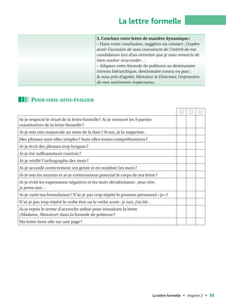 La lettre formelle
                                             3. Concluez votre lettre de manière dynamique :
                                             – Dans votre conclusion, suggérez un contact : J’espère
                                             avoir l’occasion de vous convaincre de l’intérêt de ma
                                             candidature lors d’un entretien que je vous remercie de
                                             bien vouloir m’accorder…
                                             – Adaptez votre formule de politesse au destinataire
                                             (niveau hiérarchique, destinataire connu ou pas) :
                                             Je vous prie d’agréer, Monsieur le Directeur, l’expression
                                             de mes sentiments respectueux.



      POUR VOUS AUTO-ÉVALUER


Ai-je respecté le rituel de la lettre formelle ? Ai-je retrouvé les 9 parties
constitutives de la lettre formelle ?
Ai-je mis une majuscule au mois de la date ? Si oui, je la supprime.
Mes phrases sont-elles simples ? Sont-elles toutes compréhensives ?
Ai-je écrit des phrases trop longues ?
Ai-je été suffisamment courtois ?
Ai-je vérifié l’orthographe des mots ?
Ai-je accordé correctement (en genre et en nombre) les mots ?
Ai-je mis les accents et ai-je correctement ponctué le corps de ma lettre ?
Ai-je évité les expressions négatives et les mots dévalorisants : peut-être,
je pense que…
Ai-je varié ma formulation ? N’ai-je pas trop répété le pronom personnel « je » ?
N’ai-je pas trop répété le verbe être ou le verbe avoir : je suis, j’ai été…
Ai-je repris le terme d’accroche utilisé pour introduire la lettre
(Madame, Monsieur) dans la formule de politesse ?
Ma lettre tient-elle sur une page ?




                                                                                La lettre formelle   chapitre 2   35
 