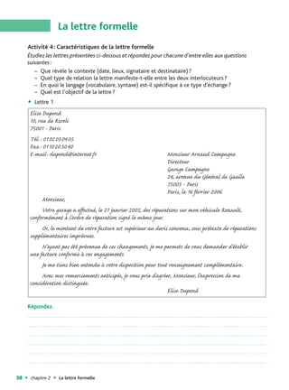 La lettre formelle
     Activité 4 : Caractéristiques de la lettre formelle
     Étudiez les lettres présentées ci-dessous et répondez pour chacune d’entre elles aux questions
     suivantes :
        – Que révèle le contexte (date, lieux, signataire et destinataire) ?
        – Quel type de relation la lettre manifeste-t-elle entre les deux interlocuteurs ?
        – En quoi le langage (vocabulaire, syntaxe) est-il spécifique à ce type d’échange ?
        – Quel est l’objectif de la lettre ?
        Lettre 1
      Élise Dupond
      10, rue de Rivoli
      75001 - Paris
      Tél.: 0102030405
      Fax: 0110203040
      E-mail: dupond@internet.fr                                   Monsieur Arnaud Campagne
                                                                   Directeur
                                                                   Garage Campagne
                                                                   24, avenue du Général de Gaulle
                                                                   75003 - Paris
                                                                   Paris, le 16 février 2006
           Monsieur,
           Votre garage a effectué, le 21 janvier 2005, des réparations sur mon véhicule Renault,
      conformément à l’ordre de réparation signé le même jour.
           Or, le montant de votre facture est supérieur au devis convenu, sous prétexte de réparations
      supplémentaires imprévues.
           N’ayant pas été prévenue de ces changements, je me permets de vous demander d’établir
      une facture conforme à vos engagements.
           Je me tiens bien entendu à votre disposition pour tout renseignement complémentaire.
           Avec mes remerciements anticipés, je vous prie d’agréer, Monsieur, l’expression de ma
      considération distinguée.
                                                                  Élise Dupond

     Répondez.
     ..........................................................................................................

     ..........................................................................................................

     ..........................................................................................................

     ..........................................................................................................

     ..........................................................................................................

     ..........................................................................................................


38    chapitre 2   La lettre formelle
 