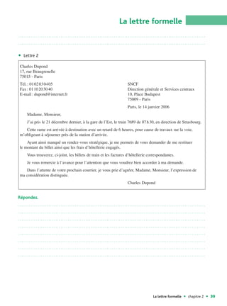 La lettre formelle
..........................................................................................................

..........................................................................................................


  Lettre 2

Charles Dupond
17, rue Beaugrenelle
75015 - Paris
Tél. : 01 02 03 04 05                                             SNCF
Fax : 01 10 20 30 40                                              Direction générale et Services centraux
E-mail : dupond@internet.fr                                       10, Place Budapest
                                                                  75009 - Paris
                                                                  Paris, le 14 janvier 2006
    Madame, Monsieur,
    J’ai pris le 21 décembre dernier, à la gare de l’Est, le train 7689 de 07 h 30, en direction de Strasbourg.
   Cette rame est arrivée à destination avec un retard de 6 heures, pour cause de travaux sur la voie,
m’obligeant à séjourner près de la station d’arrivée.
    Ayant ainsi manqué un rendez-vous stratégique, je me permets de vous demander de me restituer
le montant du billet ainsi que les frais d’hôtellerie engagés.
    Vous trouverez, ci-joint, les billets de train et les factures d’hôtellerie correspondantes.
    Je vous remercie à l’avance pour l’attention que vous voudrez bien accorder à ma demande.
   Dans l’attente de votre prochain courrier, je vous prie d’agréer, Madame, Monsieur, l’expression de
ma considération distinguée.
                                                                  Charles Dupond


Répondez.
..........................................................................................................

..........................................................................................................

..........................................................................................................

..........................................................................................................

..........................................................................................................

..........................................................................................................

..........................................................................................................

..........................................................................................................




                                                                                  La lettre formelle   chapitre 2   39
 
