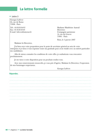 La lettre formelle
        Lettre 3
     Georges Lefèvre
     66, rue de Rome
     75008 - Paris
     Tél. : 01 02 03 04 05                                         Madame Madeleine Auteuil
     Fax : 01 10 20 30 40                                          Directrice
     E-mail : lefevre@internet.fr                                  Compagnie parisienne
                                                                   14, rue du Louvre
                                                                   75001 - Paris
                                                                   Paris, le 5 janvier 2007
           Madame la Directrice,
          J’ai bien reçu votre proposition pour le poste de secrétaire général au sein de votre
     entreprise et je tiens à vous exprimer toute ma gratitude pour avoir étudié avec un intérêt particulier
     ma candidature.
          Afin de mieux connaître les conditions de votre offre, je souhaiterais vous rencontrer
     prochainement.
           Je me tiens à votre disposition pour un prochain rendez-vous.
         Avec mes remerciements renouvelés, je vous prie d’agréer, Madame la Directrice, l’expression
     de mes hommages respectueux.
                                                                   Georges Lefèvre

     Répondez.
     ..........................................................................................................

     ..........................................................................................................

     ..........................................................................................................

     ..........................................................................................................

     ..........................................................................................................

     ..........................................................................................................

     ..........................................................................................................

     ..........................................................................................................




40    chapitre 2   La lettre formelle
 