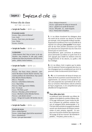 Unidad 1 – 11
Primer día de clase
CO + EOC • env. 12 min
Script de l’audio I CD 11 • 23 s
El comedor escolar
ALUMNA: –Oye, ¿cómo te llamas?
JUAN: –Juan.
ALUMNA: –Pues Juan, ¿me das pan?
JUAN: –Toma.
ALUMNA: –Gracias.
Script de l’audio I CD 12 • 21 s
La televisión
–¡Hola buenos días! Hoy es lunes 15 de sep-
tiembre. Hoy empieza el cole para cuatro
millones de niños de primaria o de ESO en Es-
paña... ¡Adiós!, hasta mañana...
Script de l’audio I CD 13 • 57 s
El aula
PROFESOR: –Por favor, chicos, ¡silencio!… ¡Sen-
tarse! Me llamo Vicente Martín Sánchez. Soy
vuestro profesor de matemáticas. Voy a pasar
lista: Merche Álvarez Medina.
MERCHE: –Presente.
PROFESOR: –Celia Botero Delmonte.
CELIA: –Aquí estoy.
PROFESOR: –Iñaki Agurreche Villalba.
IÑAKI: –Sí, soy yo.
CARLOS: –Por favor, ¿y yo?
PROFESOR: –Disculpa, ¿cómo te llamas?
CARLOS: –Me llamo Carlos Méndez Ramos.
PROFESOR: –¿De dónde vienes?
CARLOS: –Vengo de Ecuador. Mi familia vive en
Quito.
Script de l’audio I CD 14 • 23 s
El patio de recreo
DIEGO: –¡Hola Paloma!
PALOMA: –¡Hola Diego! ¿Qué tal las vacaciones?
DIEGO: –¡Fantásticas!
PALOMA: –¿En qué clase estás?
•
•
•
•
DIEGO: –Estoy en tercero A.
PALOMA: –¡Qué pena! Yo estoy en tercero B.
DIEGO: –¿Quién es tu profe de francés?
PALOMA: –Mi profe… es… Javier Dupont.
DIEGO: –Parece bien simpático.
1. CO Les élèves écouteront les dialogues deux
fois avant de les associer aux dessins, en disant
par exemple :Esto corresponde al dibujo uno/dos…
Auparavant,le professeur leur aura conseillé de se
reporter à la rubrique ¿Una ayudita?. Il est impor-
tant de leur faire prendre conscience qu’il n’est
pas nécessaire de comprendre tous les mots d’un
énoncé pour en saisir le sens.
Éventuellement, après correction, le professeur
pourra demander aux élèves sur quels mots ils se
sont appuyés pour établir les relations entre les
enregistrements et les dessins, ou quelle a été
leur stratégie.
2. EOC Les élèves n’ont à repérer que la saluta-
tion. Ils copieront l’amorce proposée dans leur ca-
hier d’espagnol puis la compléteront par écrit. Ils
pourront s’aider du document A) de la leçon 1.
3. – 4. EOC Il conviendra de laisser le temps aux
élèves de lire les questions avant d’écouter les en-
registrements. Les amorces et les questions qui
leur sont proposées leur permettront de se foca-
liser sur certaines informations. Cela les amènera
de façon progressive, à une compréhension plus
détaillée de l’enregistrement.
Pour aller plus loin
Le professeur peut demander aux élèves de
repérer et de répéter le nombre d’élèves cités.
S’il le juge intéressant, il peut inviter les élè-
ves à comparer les systèmes scolaires fran-
çais et espagnol (ﬁche photocopiable n° 5).
S’ils font cette activité en espagnol,les élèves
auront sans doute besoin de lexique comme
contar al revés, primero, segundo… Ce sera
pour eux l’occasion d’utiliser des expressions
de la page 16 de leur manuel : No entiendo la
palabra... / Por favor, ¿cómo se dice...?…
Leçon 2 Empieza el cole p. 20
 