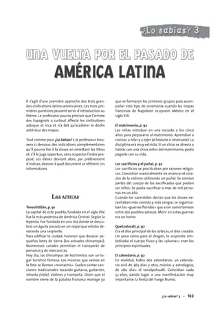 ¿Lo sabías? 3 – 103103
UNA VUELTA POR EL PASADO DEUNA VUELTA POR EL PASADO DE
AMÉRICA LATINA
Il s’agit d’une première approche des trois gran-
des civilisations latino-américaines. Les trois pre-
mières questions peuvent servir d’introduction au
thème. Le professeur pourra préciser que l’arrivée
des Espagnols a surtout affecté les civilisations
aztèque et inca et n’a fait qu’accélérer le déclin
antérieur des mayas.
Tout comme pour ¿Lo Sabías? 1,le professeur trou-
vera ci-dessous des indications complémentaires
qu’il pourra lire à la classe en omettant les titres
et,s’il le juge opportun,sans respecter l’ordre pro-
posé. Les élèves devront alors, par prélèvement
d’indices,deviner à quel document se réfèrent ces
informations.
LOS AZTECAS
Tenochtitlán, p. 91
La capital de este pueblo, fundada en el siglo XIV,
fue la más poderosa de América Central. Según la
leyenda, fue fundada en una isla donde se descu-
brió un águila posada en un nopal que estaba de-
vorando una serpiente.
Para ediﬁcar la ciudad, tuvieron que desecar pe-
queños lotes de tierra (las actuales chinampas).
Numerosos canales permitían el transporte de
personas y de mercancías.
Hoy día, las chinampas de Xochimilco son un lu-
gar turístico famoso. Los músicos que vemos en
la foto se llaman «mariachis». Suelen cantar can-
ciones tradicionales tocando guitarra, guitarrón,
vihuela (viole), violines y trompeta. Dicen que el
nombre viene de la palabra francesa mariage ya
que se formaron los primeros grupos para acom-
pañar este tipo de ceremonia cuando las tropas
francesas de Napoleón ocuparon México en el
siglo XIX.
El matrimonio, p. 92
Las niñas entraban en una escuela a los cinco
años para prepararse al matrimonio. Aprendían a
cocinar,a hilar y a tejer (à traduire si nécessaire). La
disciplina era muy estricta. Si un chico se atrevía a
hablar con una chica antes del matrimonio, podía
pagarlo con su vida.
Los sacrificios y el puñal, p. 92
Los sacriﬁcios se practicaban por razones religio-
sas. Consistían esencialmente en arrancar el cora-
zón de la víctima utilizando un puñal. Se comían
partes del cuerpo de los sacriﬁcados que podían
ser niños. Se podía sacriﬁcar a más de mil perso-
nas en un año.
Cuando los sacerdotes decían que los dioses ne-
cesitaban más comida y más sangre, se organiza-
ban las «guerras ﬂoridas» que eran como torneos
entre dos pueblos aztecas. Morir en estas guerras
era un honor.
Quetzalcoatl, p. 92
Era el dios principal de los aztecas, el dios creador.
Un poco como para el dragón, la serpiente sim-
bolizaba el cuerpo físico y las «plumas» eran los
principios espirituales.
El calendario, p. 92
En realidad, había dos calendarios: un calenda-
rio civil de 365 días y otro, místico y astrológico,
de 260 días: el tonalpohualli. Coincidían cada
52 años, dando lugar a una manifestación muy
importante: la ﬁesta del Fuego Nuevo.
 