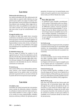 104 – ¿Lo sabías? 3
LOS MAYAS
Deformación del cráneo, p. 93
Los aztecas pensaban que esta deformación del
cráneo daba un aspecto noble. Además, era muy
práctica para sujetar una carga a la cabeza. Tam-
bién apreciaban mucho la bizquera (le strabisme).
Para obtener este resultado, solían colgar del ca-
bello de los niños una pelotilla de resina que les
caía sobre la frente. Así, tenían que levantar los
ojos para verla, lo que les acostumbraba a biz-
quear.
El juego de pelota, p. 93
La pelota de látex, que podía tener cincuenta
centímetros de diámetro y pesar más de un kilo,
tenía que pasar a través de un anillo o golpear un
marcador (como se ve en la ilustración página 93).
Representaba la lucha entre el día y la noche. A
veces, se sacriﬁcaba a los perdedores. Este juego
fue prohibido por los españoles que lo considera-
ban pagano.
El calendario maya, p. 93
Para los mayas, el mundo fue creado el 13 de
agosto de 3114 a.C..Tenían tres calendarios:uno de
365 días,otro de 260 y otro de 18 980. Para ellos,el
tiempo era cíclico. Por ejemplo, según ellos, nues-
tro ciclo que empezó el 13 de agosto del 3114 a.C.
acabará el 21 de diciembre de 2012 d.C.. Entonces
comenzará un nuevo ciclo.
El caracol, p. 93
Este curioso ediﬁcio era un observatorio astronó-
mico. Gracias a tres troneras (meurtrières) que
dejaban pasar la luz, podían saber con extrema
precisión la posición del sur así como la fecha de
la puesta del sol en los equinoccios por ejemplo.
LOS INCAS
Los quipus, p. 94
Constaban de cordel horizontal del cual pendían
varias cuerdas de diferentes colores y tamaños.
Se utilizaba el sistema decimal. Cada cuerda ver-
tical estaba dividida en zonas y según su altura
en la cuerda, las zonas representaban unidades,
decenas,centenas y millares. Por ejemplo,para re-
presentar el número 502, la cuerda llevaba cinco
nudos en la parte superior, la zona intermedia no
tenía nudos y la inferior llevaba dos nudos.
Pour aller plus loin
Le professeur peut travailler concrètement
sur les quipus. Il demandera alors aux élèves
d’amener des cordons (de laine par exemple)
de différentes couleurs. Il pourra reproduire
le dessin de la ﬁche photocopiable n° 1 au ta-
bleau aﬁn que les élèves comprennent bien
la technique. Il pourra compléter avec eux les
deux activités proposées. Il demandera en-
suite aux élèves de matérialiser et de présen-
ter, par exemple, la composition de la classe
ou du collège.
Los muros, p. 94
Las piedras,talladas con gran precisión,encajaban
a la perfección de modo que no necesitaban aglo-
merante. Los conquistadores utilizaron muchas
veces estos muros como bases de sus propios mo-
numentos.
La bandera, p. 94
Los incas veneraban al sol. Le hacían ofrendas de
oro, plata y ganado. Podían sacriﬁcar animales
pero pocas veces a hombres.
Las Vírgenes del Sol eran mujeres escogidas para
ser las esposas del sol. Si sorprendían a una de
ellas con un hombre, la condenaban a muerte.
Cuzco (o Cusco), p. 94
Su mismo nombre signiﬁca «ombligo» en que-
chua (la lengua de los incas). Era la capital de un
inmenso imperio,el Tahuantinsuyu,de 2.000.000
km2 y que abarcaba las actuales repúblicas de Co-
lombia, Ecuador, Perú, Bolivia, Chile y Argentina.
Machu Picchu, p. 94
Este sitio muy famoso del Perú forma parte del
Patrimonio de la Humanidad desde 1983. Data
del siglo XV pero sólo fue descubierto en 1911. Se
encuentra a 2.430 metros de altitud. Según una
leyenda, el Qriquente, el pájaro de oro que canta
en el paraíso, trasmitió a los hombres el secreto
de convertir las piedras en barro para ediﬁcar la
ciudadela. Era un santuario donde no vivían más
de 300 personas.
 