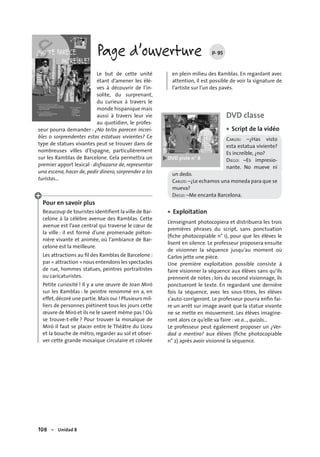 108 – Unidad 8
Page d’ouverture p. 95
Le but de cette unité
étant d’amener les élè-
ves à découvrir de l’in-
solite, du surprenant,
du curieux à travers le
monde hispanique mais
aussi à travers leur vie
au quotidien, le profes-
seur pourra demander : ¿No te/os parecen increí-
bles o sorprendentes estas estatuas vivientes? Ce
type de statues vivantes peut se trouver dans de
nombreuses villes d’Espagne, particulièrement
sur les Ramblas de Barcelone. Cela permettra un
premier apport lexical : disfrazarse de, representar
una escena, hacer de, pedir dinero, sorprender a los
turistas…
Pour en savoir plus
Beaucoup de touristes identiﬁent la ville de Bar-
celone à la célèbre avenue des Ramblas. Cette
avenue est l’axe central qui traverse le cœur de
la ville : il est formé d’une promenade piéton-
nière vivante et animée, où l’ambiance de Bar-
celone est la meilleure.
Les attractions au ﬁl des Ramblas de Barcelone :
par « attraction » nous entendons les spectacles
de rue, hommes statues, peintres portraitistes
ou caricaturistes.
Petite curiosité ! Il y a une œuvre de Joan Miró
sur les Ramblas : le peintre renommé en a, en
effet,décoré une partie.Mais oui ! Plusieurs mil-
liers de personnes piétinent tous les jours cette
œuvre de Miró et ils ne le savent même pas ! Où
se trouve-t-elle ? Pour trouver la mosaïque de
Miró il faut se placer entre le Théâtre du Liceu
et la bouche de métro, regarder au sol et obser-
ver cette grande mosaïque circulaire et colorée
en plein milieu des Ramblas. En regardant avec
attention, il est possible de voir la signature de
l’artiste sur l’un des pavés.
DVD classe
Script de la vidéo
CARLOS: –¿Has visto
esta estatua viviente?
Es increíble, ¿no?
DIEGO: –Es impresio-
nante. No mueve ni
un dedo.
CARLOS:–¿Le echamos una moneda para que se
mueva?
DIEGO: –Me encanta Barcelona.
Exploitation
L’enseignant photocopiera et distribuera les trois
premières phrases du script, sans ponctuation
(ﬁche photocopiable n° 1), pour que les élèves le
lisent en silence. Le professeur proposera ensuite
de visionner la séquence jusqu’au moment où
Carlos jette une pièce.
Une première exploitation possible consiste à
faire visionner la séquence aux élèves sans qu’ils
prennent de notes ; lors du second visionnage, ils
ponctueront le texte. En regardant une dernière
fois la séquence, avec les sous-titres, les élèves
s’auto-corrigeront. Le professeur pourra enﬁn fai-
re un arrêt sur image avant que la statue vivante
ne se mette en mouvement. Les élèves imagine-
ront alors ce qu’elle va faire : va a…, quizás…
Le professeur peut également proposer un ¿Ver-
dad o mentira? aux élèves (ﬁche photocopiable
n° 2) après avoir visionné la séquence.
•
•
 