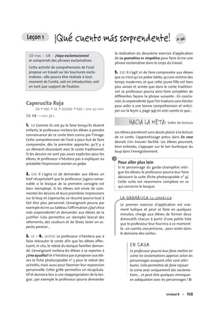 Unidad 8 – 109
Leçon 1 ¡Qué cuento más sorprendente! p. 96
CD-rom I U8 I ¡Vaya exclamaciones!
Je comprends des phrases exclamatives
Cette activité de compréhension de l’oral
propose un travail sur les tournures excla-
matives : elle pourra être réalisée à tout
moment de l’unité, soit en introduction, soit
en tant que support de fixation.
Caperucita Roja
CO + EOC + CE + CE/EOC + EOC • env. 50 min
CD 49 • 1 min 38 s
1. CO Comme ils ont pu le faire lorsqu’ils étaient
enfants, le professeur invitera les élèves à prendre
connaissance de ce conte bien connu par l’image.
Cette compréhension de l’oral a pour but de faire
comprendre, dès la première approche, qu’il y a
un élément discordant avec le conte traditionnel.
Si les dessins ne sont pas assez explicites pour les
élèves, le professeur n’hésitera pas à expliquer au
préalable l’expression asestar un golpe.
2. EOC Il s’agira ici de demander aux élèves un
bref récapitulatif que le professeur jugera conve-
nable si le lexique de la première consigne est
bien réemployé. Si les élèves ont envie de com-
menter les dessins et leurs premières impressions
sur le loup et Caperucita, ce résumé pourra tout à
fait être plus personnel. L’enseignant pourra par
exemple écrire au tableau l’affirmation ¡Qué chica
más sorprendente! et demander aux élèves de la
justifier. Cela permettra un réemploi lexical des
vêtements, des couleurs et de llevar, tener un as-
pecto, parecer…
3. CE – 4. CE/EOC Le professeur n’hésitera pas à
faire réécouter le conte afin que les élèves effec-
tuent, in situ, le relevé du lexique familier deman-
dé. L’enseignant invitera les élèves à se reporter à
¿Una ayudita? et n’hésitera pas à proposer aux élè-
ves la fiche photocopiable n° 3 pour le relevé des
activités, mais aussi pour favoriser leur expression
personnelle. Cette grille permettra un récapitula-
tif et donnera lieu à une réappropriation de la lan-
gue ; par exemple le professeur pourra demander
la réalisation du deuxième exercice d’application
de La gramática es simpática pour faire écrire une
phrase exclamative dans le corps du travail.
5. EOC Il s’agit ici de faire comprendre aux élèves
que ce n’est qu’un pobre lobito,qu’une victime des
temps modernes, et que cette jeune fille est bien
plus avisée et armée que dans le conte tradition-
nel. Le professeur pourra ainsi faire compléter de
différentes façons la phrase suivante : En conclu-
sión,lo sorprendente (que l’on traduira sans hésiter
pour aider à une bonne compréhension et antici-
per sur la leçon 2, page 99) en este cuento es que…
HACIA LA META: taller de lectura
Les élèves prendront sans doute plaisir à la lecture
de ce conte. L’apprentissage prévu dans En casa
devrait s’en trouver facilité. Les élèves pourront,
bien entendu, s’appuyer sur le ton burlesque du
loup dans l’enregistrement.
Pour aller plus loin
Si le personnage du garde-champêtre intri-
gue les élèves, le professeur pourra leur faire
découvrir la suite (ﬁche photocopiable n° 4).
Cette suite est néanmoins complexe en ce
qui concerne le lexique.
LA GRAMÁTICA ES SIMPÁTICA
Le premier exercice d’application est vrai-
ment ludique et peut se faire en quelques
minutes, charge aux élèves de former deux
diminutifs chacun à partir d’une petite liste
que le professeur leur fournira à ce moment-
là : un cuento, una princesa… pour rester dans
le domaine des contes.
EN CASA
Le professeur pourra leur faire mettre en
scène les exclamations apprises selon les
personnages auxquels elles sont attri-
buées. Cela permettra de faire rejouer
la scène avec uniquement des exclama-
tions… et peut-être quelques mimiques
en adéquation avec les personnages ! ■
 