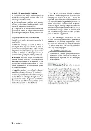 112 – Unidad 8
Artículo 3 de la constitución española
1. El castellano es la lengua española oﬁcial del
Estado.Todos los españoles tienen el deber de co-
nocerla y el derecho a usarla.
2. Las demás lenguas españolas serán también
oﬁciales en las respectivas Comunidades Autó-
nomas de acuerdo con sus estatutos.
3. La riqueza de las distintas modalidades lin-
güísticas de España es un patrimonio cultural
que será objeto de especial respeto y protección.
Langues ayant un statut de co-officialité
Actuellement, quatre langues ont un statut de
co-ofﬁcialité :
• le catalan (català) a un statut co-ofﬁciel en
Catalogne, dans les îles Baléares et dans la
communauté Valencienne. Pour cette dernière,
on parlera alors de valencien qui est considéré
comme un dialecte du catalan par certains, et
comme une langue à part entière par d’autres.
• le basque (euskara), langue non indo-euro-
péenne, possède un statut co-ofﬁciel au Pays
Basque et dans une partie de la Navarre. Le bas-
que possède de nombreux dialectes et c’est la
forme appelée batua, ou basque uniﬁé, qui est
utilisée ofﬁciellement.
• le galicien (gallego) est co-ofﬁciel en Galice. Il
s’agit d’une langue très proche du portugais.
• l’aranais (aranés) est co-ofﬁciel dans la région
du Val d’Aran en Catalogne. Il s’agit d’une lan-
gue occitane, variété du gascon. Le Val d’Aran
est d’ailleurs le seul territoire où une des formes
de l’occitan possède un statut ofﬁciel.
1. EOC – 2. EOI Réaliser ces activités va amener
les élèves à mettre en pratique deux structures
vues page 100 : lo + adj. et lo que. La lecture des
impératifs ten cuidado, descubre, ven a bailar, dale
a la sierra et du Menú de gramática permettra de
mettre en évidence l’enthousiasme de Paloma
pour cette région. L’enseignant pourra amener les
élèves à compléter de façon différente certains de
ces impératifs ainsi que le titre de la leçon : acér-
cate a Euskadi conmigo, ven a descubrir lo que me
gustó en el museo Guggenheim…
3. EE Cette activité peut être réalisée à la suite
ou après l’exercice plus formel de La gramática es
simpática en cinq minutes. Le professeur pourra
tout aussi bien demander aux élèves de le réaliser
à la maison après avoir fait quelques recherches
sur la Pays basque espagnol.
LA GRAMÁTICA ES SIMPÁTICA
En ﬁn d’heure, s’il reste quelques minutes, le
professeur pourra demander aux élèves de
mémoriser les impératifs puis de s’interroger
mutuellement.
HACIA LA META: taller de creación
Dans cet atelier, les activités effectuées sur cette
pagevontpouvoirfairel’objetd’untravailplusper-
sonnel de la part des élèves.Ils pourront consulter
les pages culturelles de ¿Lo sabías? 5 pour s’inspi-
rer, si nécessaire, et aussi pour collecter quelques
informations. S’ils choisissent de rédiger un mail,
il faudra leur rappeler les raccourcis utiles (ﬁche
photocopiable n° 3 de l’unité 5).
 