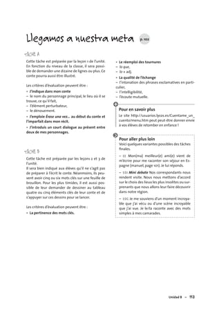 Unidad 8 – 113
TÂCHE A
Cette tâche est préparée par la leçon 1 de l’unité.
En fonction du niveau de la classe, il sera possi-
ble de demander une dizaine de lignes ou plus. Ce
conte pourra aussi être illustré.
Les critères d’évaluation peuvent être :
J’indique dans mon conte
– le nom du personnage principal, le lieu où il se
trouve, ce qu’il fait,
– l’élément perturbateur,
– le dénouement.
J’emploie Érase una vez… au début du conte et
l’imparfait dans mon récit.
J’introduis un court dialogue au présent entre
deux de mes personnages.
TÂCHE B
Cette tâche est préparée par les leçons 2 et 3 de
l’unité.
Il sera bien indiqué aux élèves qu’il ne s’agit pas
de préparer à l’écrit le conte. Néanmoins, ils peu-
vent avoir cinq ou six mots clés sur une feuille de
brouillon. Pour les plus timides, il est aussi pos-
sible de leur demander de dessiner au tableau
quatre ou cinq éléments clés de leur conte et de
s’appuyer sur ces dessins pour se lancer.
Les critères d’évaluation peuvent être :
La pertinence des mots clés.
•
•
•
•
Le réemploi des tournures
– lo que,
– lo + adj.
La qualité de l’échange
– l’intonation des phrases exclamatives en parti-
culier,
– l’intelligibilité,
– l’écoute mutuelle.
Pour en savoir plus
Le site http://usuarios.lycos.es/Cuentame_un_
cuento/menu.htm peut peut-être donner envie
à vos élèves de retomber en enfance !
Pour aller plus loin
Voici quelques variantes possibles des tâches
ﬁnales.
– EE Mon(ma) meilleur(e) ami(e) vient de
m’écrire pour me raconter son séjour en Es-
pagne (manuel, page 101). Je lui réponds.
– EOI Mini debate Nos correspondants nous
rendent visite. Nous nous mettons d’accord
sur le choix des lieux les plus insolites ou sur-
prenants que nous allons leur faire découvrir
dans notre région.
– EOC Je me souviens d’un moment incroya-
ble que j’ai vécu ou d’une scène incroyable
que j’ai vue. Je le/la raconte avec des mots
simples à mes camarades.
•
•
Llegamos a nuestra meta p. 102
 