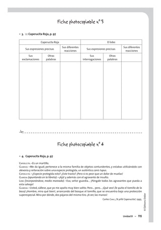 ©ÉditionsDidier
Unidad 8 – 115
Fiche photocopiable n° 3
3. CE Caperucita Roja, p. 97
Caperucita Roja El lobo
Sus expresiones precisas
Sus diferentes
reacciones
Sus expresiones precisas
Sus diferentes
reacciones
Sus
exclamaciones
Otras
palabras
Sus
interrogaciones
Otras
palabras
Fiche photocopiable n° 4
4. Caperucita Roja, p. 97
CAPERUCITA: –Es un martillo.
GUARDIA: –Me da igual; pertenece a la misma familia de objetos contundentes, y estabas utilizándolo con
alevosía y reiteración sobre una especie protegida, un auténtico canis lupus.
CAPERUCITA: –¿Especie protegida esto? ¿Este trasto? ¡Pero si es peor que un dolor de muelas!
GUARDIA (apuntando en la libreta): –¡Ajá! y además con el agravante de insulto.
LOBO (incorporándose, medio mareado): –Eso, señor guardia… ¡Póngale todos los agravantes que pueda a
esta salvaje!
GUARDIA: –Usted, cállese, que yo me apaño muy bien solito. Pero… pero… ¡Qué veo! (le quita el tomillo de la
boca) ¡Hombre, mira qué bien!, arrancando del bosque el tomillo, que se encuentra bajo una protección
superespecial. Mira por dónde, dos pájaros del mismo tiro. ¡A ver, las manos!
Carles CANO, ¡Te pillé Caperucita!, 1995.
•
•
#
 