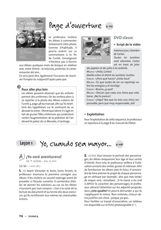 118 – Unidad 9
Leçon 1 Yo, cuando sea mayor… p. 106
Page d’ouverture p. 105
Le professeur invitera
les élèves à commenter
brièvement cette photo.
Comme d’habitude, il
pourra revenir sur ce
commentaire à la ﬁn
de l’unité. L’enseignant
n’hésitera pas à fournir
aux élèves quelques mots de lexique en relation
avec notre thème : la máscara, protestar, la conta-
minación del aire…
Ce sera peut-être également l’occasion de réacti-
ver l’emploi du subjonctif après para que.
Pour aller plus loin
Les élèves peuvent observer que les enfants
portent des uniformes. On les invitera alors à
se reporter à la photo des élèves cubains de
l’unité 4,page 48 du manuel,aﬁn qu’ils émet-
tent des hypothèses sur le continent où se
déroule la scène :l’Amérique latine.Il s’agit en
fait de jeunes ﬁlles chiliennes qui protestent
contre l’augmentation de la pollution de l’air
devant le palais de La Moneda, à Santiago.
DVD classe
Script de la vidéo
Intérieur jour,chambre
de Carlos.
Toutes les lumières
sont allumées, Carlos
est en train de jeter
des papiers et des piles à la corbeille.
MALIKA: –¡Hola, Carlos!
Malika entre et éteint les lumières inutiles.
CARLOS: –¿Pero qué haces? ¿Estás loca?
MALIKA: –Es que acabo de ver un reportaje so-
bre las energías y el reciclaje.
CARLOS: –Bueno, ¿y qué?
MALIKA: –Decían que cada uno tiene que cola-
borar. ¿No te parece?
CARLOS: –¡Vaya! Veo que tú eres una chica res-
ponsable, pero que muy responsable, ¡hé!
Exploitation
Pour l’exploitation de cette séquence,le professeur
se reportera à la page 8 du manuel de l’élève.
•
•
A ¡Yo seré aventurero!
CO + CE/EOC • env. 15 min
CD 52 • 1 min 28 s
1. CO Avant d’écouter le texte, livres fermés, le
professeur énoncera la première consigne aux
élèves. Il les invitera au second repérage avant de
procéder à l’écoute suivante. Il conviendra d’évi-
ter de donner les solutions au cas où les élèves
n’auraient pas tout compris : c’est à la suite de la
lecture du document et au terme des deux exerci-
ces qu’ils rectifieront eux-mêmes les éventuelles
erreurs.
2. CE/EOC Pour brosser le portrait des personna-
ges, les élèves évoqueront leur âge et leur centre
d’intérêt. Pour cela, le professeur veillera à l’utili-
sation correcte des verbes gustar et interesar. Afin
de familiariser les élèves avec le futur, il convien-
dra de faire préciser le projet de chaque personna-
ge en utilisant par exemple : dice que más tarde/
de mayor, será…/estudiará… Si la classe a du mal
à définir le caractère des personnages, le profes-
seur attirera l’attention sur les adjectifs proposés
dans ¿Una ayudita? et pourra demander à qui ils
s’appliquent le mieux. Bien entendu, chacun de-
vra justifier son choix : porque, ya que…
Pour faciliter ce travail d’association, un tableau
est disponible sur la ﬁche photocopiable n° 1.
 