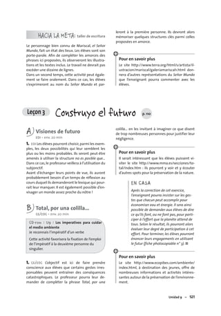 Unidad 9 – 121
HACIA LA META: taller de escritura
Le personnage bien connu de Mariscal, el Señor
Mundo, fait un état des lieux. Les élèves sont son
porte-parole. Aﬁn de compléter les amorces des
phrases ici proposées, ils observeront les illustra-
tions et les textes inclus. Le travail ne devrait pas
excéder une dizaine de lignes.
Dans un second temps, cette activité peut égale-
ment se faire oralement. Dans ce cas, les élèves
s’exprimeront au nom du Señor Mundo et par-
leront à la première personne. Ils devront alors
mémoriser quelques structures clés parmi celles
proposées en amorce.
Pour en savoir plus
Le site http://www.terra.org/html/s/artista/il-
ustracion/mariscal/galeriamariscal1.html don-
nera d’autres représentations du Señor Mundo
que l’enseignant pourra commenter avec les
élèves.
Leçon 3 Construyo el futuro p. 110
A Visiones de futuro
EOI • env. 20 min
1. EOI Les élèves pourront choisir,parmi les exem-
ples, les deux possibilités qui leur semblent les
plus ou les moins probables. Ils seront peut-être
amenés à utiliser la structure no es posible que…
Dans ce cas, le professeur veillera à l’utilisation du
subjonctif.
Avant d’échanger leurs points de vue, ils auront
probablement besoin d’un temps de réﬂexion au
cours duquel ils demanderont le lexique qui pour-
rait leur manquer. Il est également possible d’en-
visager un monde assez proche du nôtre !
B Total, por una colilla…
CE/EOC • env. 20 min
CD-rom I U9 I Los imperativos para cuidar
el medio ambiente
Je reconnais l’impératif d’un verbe
Cette activité favorisera la fixation de l’emploi
de l’impératif à la deuxième personne du
singulier.
1. CE/EOC L’objectif est ici de faire prendre
conscience aux élèves que certains gestes irres-
ponsables peuvent entraîner des conséquences
catastrophiques. Le professeur pourra leur de-
mander de compléter la phrase Total, por una
colilla… en les invitant à imaginer ce que disent
de trop nombreuses personnes pour justifier leur
négligence.
Pour en savoir plus
Il serait intéressant que les élèves puissent vi-
siter le site http://www.mma.es/secciones/to-
tal/index.htm : ils pourront y voir et y écouter
d’autres spots pour la préservation de la nature.
EN CASA
Après la correction de cet exercice,
l’enseignant pourra insister sur les ges-
tes que chacun peut accomplir pour
économiser eau et énergie. Il sera ainsi
possible de demander aux élèves de dire
ce qu’ils font, ou ne font pas, pour parti-
ciper à l’effort que la planète attend de
tous. Selon le résultat, ils pourront alors
évaluer leur degré de participation à cet
effort. Pour terminer, les élèves pourront
énoncer leurs engagements en utilisant
le futur (fiche photocopiable n° 3). ■
Pour en savoir plus
Le site http://www.ecopibes.com/ambiente/
index.html, à destination des jeunes, offre de
nombreuses informations et activités intéres-
santes autour de la préservation de l’environne-
ment.
 