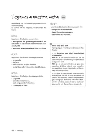122 – Unidad 9
Les tâches A, B et D auront été préparées au cours
des leçons 2 et 3.
La tâche C est elle préparée par l’ensemble des
leçons.
TÂCHE A
Les critères d’évaluation peuvent être :
Nous posons des questions pertinentes à nos
camarades en rassemblant les informations vues
dans l’unité.
Nous nous adressons de façon claire à la classe.
TÂCHE B
Les critères d’évaluation donnés peuvent être :
Le réemploi
– du futur,
– de la structure no sólo… sino que.
La clarté de notre intervention face à la classe.
TÂCHE C
Les critères d’évaluation donnés peuvent être :
La qualité
– de notre mise en scène,
– de la langue et de l’intonation.
Le réemploi du futur.
•
•
•
•
•
•
TÂCHE D
Les critères d’évaluation donnés peuvent être :
L’originalité de notre affiche.
La pertinence de nos slogans.
Le réemploi de l’impératif.
Pour aller plus loin
Voici quelques variantes possibles des tâches
ﬁnales.
– EOI Entretien avec le(la) conseiller(ère)
d’orientation
Rôle 1 : Je suis dans le bureau du (de la)
conseiller(ère) d’orientation, je lui parle de ce
que je veux faire.
Rôle 2 : Je suis conseiller(ère), je pose des
questions à l’élève présent pour connaître
ses qualités et savoir si les études qu’il envi-
sage lui correspondent.
– EOC Un(e) de mes amis(es) arrive un matin
énervé(e) car une fois de plus, ses parents lui
ont fait des reproches sur son comportement
peu écologique (fermer les robinets / étein-
dre les lumières…). J’essaie de lui expliquer
pourquoi je suis d’accord avec ses parents.
•
•
•
Llegamos a nuestra meta p. 112
 
