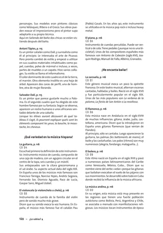 128 – ¿Lo sabías? 4
personajes. Sus modelos eran pintores clásicos
como Velásquez, Ribera o el Greco. Sus obras pue-
den evocar el impresionismo pero el pintor supo
adaptarlo a su propia técnica.
Aquí en Saliendo del baño dos chicas se están vis-
tiendo después del baño.
Antoni Tápies, p. 115
Es un pintor catalán como Dalí, y surrealista como
él al principio. Le interesaba el arte de Picasso.
Pero pronto cambió de estilo y empezó a utilizar
en sus cuadros materiales inhabituales como pa-
pel, cuerdas, polvo de mármol e incluso, a veces,
partes de muebles o un zapato. Hizo varios colla-
ges. Su estilo se llama el informalismo.
El color dominante de este cuadro es el de la tierra,
el marrón. Otro elemento insólito es una hoja de
árbol. Aparecen dos caras de perﬁl, una de hom-
bre, otra de mujer llorando.
Salvador Dalí, p. 115
Es un pintor que parece gustarle mucho a Palo-
ma. Es el segundo cuadro que ha elegido de este
hombre famoso por su fantasía.Según se observa,
aparecen un rostro humano o unos africanos sen-
tados delante de una cabaña.
Lorsque les élèves auront découvert de quel ta-
bleau il s’agit, ils pourront expliquer quels sont les
éléments composant les yeux, la bouche, la mous-
tache, les cheveux.
¡Qué variedad en la música hispana!
La guitarra, p. 116
CD 54
Escuchad primero la deﬁnición de este instrumen-
to: instrumento músico de cuerda, compuesto de
una caja de madera, con un agujero circular en el
centro de la tapa, seis cuerdas y un mástil.
Sus antepasados son la citara grecorromana y
el ud árabe. Su aspecto actual data del siglo XIX.
En España unos de los músicos más famosos son
Francisco Tárrega, Narciso Yepes, Andrés Segovia,
Fernando Sor, Dionisio Aguado, Paco de Lucía,
Gaspar Sanz, Miguel Llobet.
El violoncelo (o violonchelo o chelo), p. 116
CD 55
Instrumento de cuerda de la familia del violín
pero de sonido mucho más grave.
Dicen que su sonido evoca la voz humana. En Es-
paña, el músico más famoso fue el catalán Pau
(Pablo) Casals. En los años 90, este instrumento
se utilizaba en la música pop rock e incluso heavy
metal.
El piano, p. 116
CD 56
Instrumento de cuerdas percutidas. Puede ser ver-
tical o de cola.Tiene pedales (¡aunque no es una bi-
cicleta!). Unos de los compositores españoles más
famosos son Antonio de Cabezón (siglo XVI), Joa-
quín Rodrigo, Manuel de Falla, Albéniz, Granados.
¡Me encanta bailar!
La zarzuela, p. 116
CD 57
Este género musical evoca un poco la opérette
francesa. En este teatro musical, alternan escenas
cantadas, habladas y bailes. Nació en el siglo XVII
y fue particularmente popular en el siglo XIX.
Unas de las más populares son La verbena de la
paloma, La fiesta de San Antón o La revoltosa.
El flamenco, p. 116
CD 58
Esta música nace en Andalucía en el siglo XVIII
de muchas inﬂuencias: gitana, árabe, judía, cas-
tellana, americana. Dicen que la introdujeron en
España unos gitanos ﬂamencos (que venían de
Flandes).
Al principio, sólo se cantaba. Luego aparecieron la
guitarra, las palmas (les battements de mains), el
baile y las castañuelas. Los palos (ritmos) son muy
numerosos (alegría, fandango, malagueña...).
El bolero, p. 116
CD 59
Este ritmo nació en España en el siglo XVII y pasó
a numerosos países latinoamericanos del Caribe
como Venezuela, México, Cuba… Dicen que su
nombre viene del verbo «volar» porque las gitanas
que bailaban evocaban el vuelo de los pájaros con
sus movimientos.Se desarrolló sobre todo en Cuba
donde recibió la inﬂuencia de la música africana.
La música andina, p. 116
CD 60
En su origen, esta música está muy presente en
las regiones que tienen una fuerte población
autóctona como Bolivia, Perú, Argentina y Chile,
se asociaba a menudo con manifestaciones reli-
giosas. Los músicos tocan instrumentos de época
 