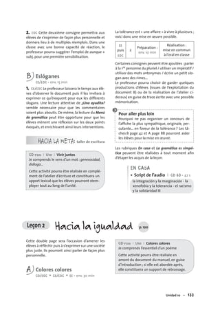 Unidad 10 – 133
2. EOC Cette deuxième consigne permettra aux
élèves de s’exprimer de façon plus personnelle et
donnera lieu à de multiples réemplois. Dans une
classe avec une bonne capacité de réaction, le
professeur pourra suggérer l’emploi de aunque +
subj. pour une première sensibilisation.
B Eslóganes
CE/EOC • env. 15 min
1. CE/EOC Le professeur laissera le temps aux élè-
ves d’observer le document puis il les invitera à
exprimer ce qu’évoquent pour eux les différents
slogans. Une lecture attentive de ¿Una ayudita?
semble nécessaire pour que les commentaires
soient plus aboutis. De même, la lecture du Menú
de gramática peut être opportune pour que les
élèves mènent une réflexion sur les deux points
évoqués, et enrichissent ainsi leurs interventions.
HACIA LA META: taller de escritura
CD-rom I U10 I Vivir juntos
Je comprends le sens d’un mot : generosidad,
diálogo…
Cette activité pourra être réalisée en complé-
ment de l’atelier d’écriture et constituera un
apport lexical que les élèves pourront réem-
ployer tout au long de l’unité.
La tolérance est « une affaire » à vivre à plusieurs ;
voici donc une mise en œuvre possible.
EE
puis
EOC
2
Préparation :
env. 10 min
Réalisation :
mise en commun
à l’oral en classe
Certaines consignes peuvent être ajoutées :parler
à la 1re personne du pluriel / utiliser un impératif /
utiliser des mots antonymes / écrire un petit slo-
gan avec des rimes…
Le professeur pourra choisir de garder quelques
productions d’élèves (issues de l’exploitation du
document B) ou de la réalisation de l’atelier ci-
dessus) en guise de trace écrite avec une possible
mémorisation.
Pour aller plus loin
Pourquoi ne pas organiser un concours de
l’afﬁche la plus sympathique, originale, per-
cutante... en faveur de la tolérance ? Les tâ-
ches B page 42 et A page 88 pourront aider
les élèves pour la mise en œuvre.
Les rubriques En casa et La gramática es simpá-
tica peuvent être réalisées à tout moment aﬁn
d’étayer les acquis de la leçon.
EN CASA
Script de l’audio I CD 63 • 42 s
la integración y la marginación - la
xenofobia y la tolerancia - el racismo
y la solidaridad ■
•
Leçon 2 Hacia la igualdad p. 120
Cette double page sera l’occasion d’amener les
élèves à réﬂéchir puis à s’exprimer sur une société
plus juste. Ils pourront ainsi parler de façon plus
personnelle.
A Colores colores
CO/EOC + CE/EOC + EE • env. 30 min
CD-rom I U10 I Colores colores
Je comprends l’essentiel d’un poème
Cette activité pourra être réalisée en
amont du document du manuel, en guise
d’introduction ; si elle est abordée après,
elle constituera un support de rebrassage.
 