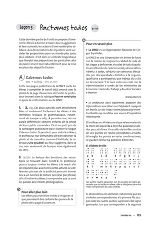 Unidad 10 – 135
Cette dernière partie de l’unité se propose d’ame-
ner les élèves à devenir,à travers leurs suggestions
et leurs conseils, les acteurs d’une société plus so-
lidaire. Aux dénonciations des injustices vont suc-
céder les propositions pour un monde plus juste,
plus solidaire. C’est dans ce contexte linguistique
que l’emploi des prépositions (en particulier celui
de para) s’insère tout naturellement pour la mise
en place des objectifs d’action.
A Cabemos todos
EOC + CE/EOC • env. 25 min
Cette campagne publicitaire de la ONCE invite les
élèves à compléter le travail déjà amorcé avec la
photo de la page d’ouverture de l’unité. Le profes-
seur trouvera dans la rubrique Pour en savoir plus
ci-après des informations sur la ONCE.
1. – 2. EOC Ces deux activités sont étroitement
liées et amèneront facilement les élèves à des
réemplois lexicaux et grammaticaux, notam-
ment de aunque + subj.. À première vue, rien ne
paraît différencier certains enfants de la photo
de leurs petits camarades. C’est un parti pris de
la campagne publicitaire pour illustrer le slogan
Cabemos todos. Cependant, pour aider les élèves,
le professeur leur demandera de bien observer la
photo et de consulter, comme d’habitude, la ru-
brique ¿Una ayudita? qui leur suggérera, dans ce
cas, non seulement du lexique mais également
du sens.
3. CE/EOC Le lexique des émotions, des sensa-
tions se trouvant dans l’unité 8, le professeur
pourra toujours inviter les élèves à le revoir afin
de répondre plus aisément à cette activité.Les dif-
férentes phrases de la publicité pourront donner
lieu à un exercice de lecture (un élève par phrase)
afin d’inviter les élèves à comprendre que ce sont
les paroles des enfants photographiés.
Pour aller plus loin
Les élèves pourront être invités à imaginer ce
que pourraient dire certains des jeunes de la
photo de la page d’ouverture.
Pour en savoir plus
• La ONCE es la Organización Nacional de Cie-
gos Españoles.
La ONCE es una Corporación sin ánimo de lucro
con la misión de mejorar la calidad de vida de
los ciegos y deﬁcientes visuales de toda España.
Una Institución de carácter social y democrático.
Abierta a todos, solidaria con personas afecta-
das por discapacidades distintas a la ceguera,
igualitaria y participativa, que trabaja día a día
en democracia. Y lo hace codo con codo con la
Administración a través de los ministerios de
Economía, Hacienda,Trabajo y Asuntos Sociales
e Interior.
www.once.es
• Le professeur peut également proposer des
informations aux élèves sur l’alphabet espagnol
en braille. Le site http://www.educar.org/inven-
tos/braille.asp constitue une source d’inspiration
intéressante.
Elbrailleesunalfabetoenelqueseleemoviendo
la mano de izquierda a derecha,pasando los de-
dos por cada línea. Una celda de braille consiste
de seis puntos en relieve perceptibles al tacto.
Al arreglar los puntos en varias combinaciones,
se pueden formar 64 patrones diferentes.
El alfabeto braille
❍ ● ❍ ● ❍❍ ❍❍ ❍ ● ❍❍ ❍❍ ❍ ● ● ❍ ● ❍
● ● ❍ ● ● ● ● ❍ ● ❍ ❍ ● ❍❍ ❍❍ ❍ ● ❍❍
● ● ● ● ● ● ● ● ● ● ● ● ● ● ● ● ● ● ● ●
a b c d e f g h i j
❍ ● ❍ ● ❍❍ ❍❍ ❍❍ ❍ ● ❍❍ ❍❍ ❍ ● ● ❍ ● ❍
● ● ❍ ● ● ● ● ❍ ❍❍ ● ❍ ❍ ● ❍❍ ❍❍ ❍ ● ❍❍
❍ ● ❍ ● ❍ ● ❍ ● ● ❍ ❍ ● ❍ ● ❍ ● ❍ ● ❍ ● ❍ ●
k l m n ñ o p q r s t
❍ ● ❍ ● ● ❍ ❍❍ ❍❍ ❍ ●
● ● ❍ ● ❍❍ ● ● ● ❍ ❍❍
❍❍ ❍❍ ● ❍ ❍❍ ❍❍ ● ❍
u v w x y z
Los puntos negros pequeños son los puntos del signo ge-
nerador que no están en relieve,sólo se dibujaron para una
mejor comprensión de cada símbolo.
Si observamos con atención, notaremos que los
símbolos correspondientes a la primera ﬁla ocu-
pan sólo los cuatro puntos superiores del signo
generador. Los que corresponden a la segunda
Leçon 3 Pactamos todos p. 122
 