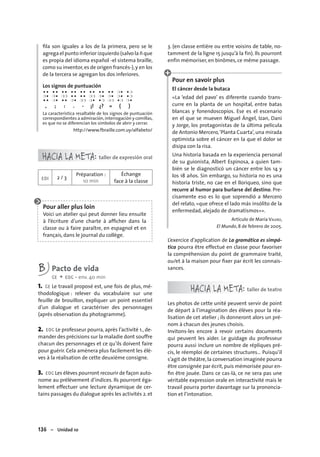 136 – Unidad 10
ﬁla son iguales a los de la primera, pero se le
agrega el punto inferior izquierdo (salvo la ñ que
es propia del idioma español -el sistema braille,
como su inventor,es de origen francés-),y en los
de la tercera se agregan los dos inferiores.
Los signos de puntuación
● ● ● ● ● ● ● ● ● ● ● ● ● ● ● ● ❍ ● ● ❍
❍ ● ❍ ● ❍❍ ● ● ● ● ❍❍ ❍ ● ❍ ● ❍ ● ● ❍
● ● ❍ ● ● ● ❍ ● ❍❍ ❍ ● ● ❍ ❍❍ ● ❍ ❍ ●
, ; : . - ¡! ¿? « ( )
La característica resaltable de los signos de puntuación
correspondientes a admiración,interrogación y comillas,
es que no se diferencian los símbolos de abrir y cerrar.
http://www.fbraille.com.uy/alfabeto/
HACIA LA META: taller de expresión oral
EOI 2 / 3
Préparation :
10 min
Échange
face à la classe
Pour aller plus loin
Voici un atelier qui peut donner lieu ensuite
à l’écriture d’une charte à afﬁcher dans la
classe ou à faire paraître, en espagnol et en
français, dans le journal du collège.
B Pacto de vida
CE + EOC • env. 40 min
1. CE Le travail proposé est, une fois de plus, mé-
thodologique : relever du vocabulaire sur une
feuille de brouillon, expliquer un point essentiel
d’un dialogue et caractériser des personnages
(après observation du photogramme).
2. EOC Le professeur pourra, après l’activité 1., de-
mander des précisions sur la maladie dont souffre
chacun des personnages et ce qu’ils doivent faire
pour guérir. Cela amènera plus facilement les élè-
ves à la réalisation de cette deuxième consigne.
3. EOC Les élèves pourront recourir de façon auto-
nome au prélèvement d’indices. Ils pourront éga-
lement effectuer une lecture dynamique de cer-
tains passages du dialogue après les activités 2.et
3. (en classe entière ou entre voisins de table, no-
tamment de la ligne 15 jusqu’à la fin). Ils pourront
enfin mémoriser, en binômes, ce même passage.
Pour en savoir plus
El cáncer desde la butaca
«La ‘edad del pavo’ es diferente cuando trans-
curre en la planta de un hospital, entre batas
blancas y fonendoscopios. Ese es el escenario
en el que se mueven Miguel Ángel, Izan, Dani
y Jorge, los protagonistas de la última película
de Antonio Mercero,‘Planta Cuarta’,una mirada
optimista sobre el cáncer en la que el dolor se
disipa con la risa.
Una historia basada en la experiencia personal
de su guionista, Albert Espinosa, a quien tam-
bién se le diagnosticó un cáncer entre los 14 y
los 18 años. Sin embargo, su historia no es una
historia triste, no cae en el lloriqueo, sino que
recurre al humor para burlarse del destino. Pre-
cisamente eso es lo que soprendió a Mercero
del relato, «que ofrece el lado más insólito de la
enfermedad, alejado de dramatismos»».
Artículo de María VALERO,
El Mundo, 8 de febrero de 2005.
L’exercice d’application de La gramática es simpá-
tica pourra être effectué en classe pour favoriser
la compréhension du point de grammaire traité,
ou/et à la maison pour ﬁxer par écrit les connais-
sances.
HACIA LA META: taller de teatro
Les photos de cette unité peuvent servir de point
de départ à l’imagination des élèves pour la réa-
lisation de cet atelier ; ils donneront alors un pré-
nom à chacun des jeunes choisis.
Invitons-les encore à revoir certains documents
qui peuvent les aider. Le guidage du professeur
pourra aussi inclure un nombre de répliques pré-
cis, le réemploi de certaines structures… Puisqu’il
s’agit de théâtre, la conversation imaginée pourra
être consignée par écrit, puis mémorisée pour en-
ﬁn être jouée. Dans ce cas-là, ce ne sera pas une
véritable expression orale en interactivité mais le
travail pourra porter davantage sur la prononcia-
tion et l’intonation.
 