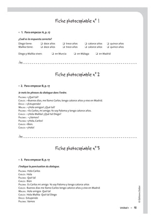 ©ÉditionsDidier
Unidad 1 – 15
Fiche photocopiable n° 1
1. Para empezar A, p. 17
¿Cuál es la respuesta correcta?
Diego tiene: ❑ doce años ❑ trece años ❑ catorce años ❑ quince años
Malika tiene: ❑ doce años ❑ trece años ❑ catorce años ❑ quince años
Diego y Malika viven: ❑ en Murcia ❑ en Málaga ❑ en Madrid
Fiche photocopiable n° 2
2. Para empezar B, p. 17
Je mets les phrases du dialogue dans l’ordre.
PALOMA: –¿Qué tal?
CARLOS : –Buenos días, me llamo Carlos, tengo catorce años y vivo en Madrid.
DIEGO : –¡Estupendo!
MALIKA : –¡Hola amigos! ¿Qué tal?
PALOMA : –Es Carlos, mi amigo. Yo soy Paloma y tengo catorce años.
CARLOS : –¡Hola Malika! ¿Qué tal Diego?
PALOMA : –¿Vamos?
PALOMA: –¡Hola, Carlos!
CARLOS: –Bien.
CARLOS: –¡Hola!
Fiche photocopiable n° 3
3. Para empezar B, p. 17
J’indique la ponctuation du dialogue.
PALOMA: Hola Carlos
CARLOS: Hola
PALOMA: Qué tal
CARLOS: Bien
PALOMA: Es Carlos mi amigo Yo soy Paloma y tengo catorce años
CARLOS: Buenos días me llamo Carlos tengo catorce años y vivo en Madrid
MALIKA: Hola amigos Qué tal
CARLOS: Hola Malika Qué tal Diego
DIEGO: Estupendo
PALOMA: Vamos
•
•
•
#
#
 