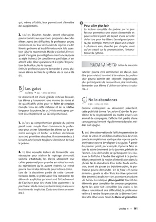 Unidad 11 – 141
qui, même affaiblis, leur permettront d’émettre
des suppositions.
2. CO/EOC D’autres écoutes seront nécessaires
pour répondre aux questions proposées. Avec des
élèves ayant des difficultés, le professeur pourra
commencer par leur demander de repérer les dif-
férents prénoms et les différentes voix. À la ques-
tion ¿Qué le recomienda Malika a Carlos?, l’ensei-
gnant n’exigera pas obligatoirement une réponse
au style indirect. On considérera que l’objectif est
atteint si les élèves parviennent à répéter l’injonc-
tion de Malika : ¡No lo toques!.
Enﬁn, le professeur pourra demander à un ou plu-
sieurs élèves de faire la synthèse de ce qui a été
dit.
B Los gatos
CE/EOC + CE • env. 20 min
Ce document est d’une grande richesse lexicale.
Les élèves y trouveront une manne de noms et
de qualiﬁcatifs utiles pour le Taller de creación.
Compte tenu de cette richesse et de la relative
longueur du poème, les activités envisagées por-
tent essentiellement sur la compréhension.
1. CE/EOC La compréhension globale du poème
paraît assez simple. Pour commencer, le profes-
seur peut attirer l’attention des élèves sur la pre-
mière consigne et limiter la lecture silencieuse
aux cinq premières strophes. Il recommandera, à
la suite, une lecture toujours silencieuse de tout
le poème.
2. CE Une nouvelle lecture de l’ensemble sera
nécessaire pour réaliser le repérage demandé.
Comme d’habitude, les élèves utiliseront leur
cahier personnel pour prendre en notes les mots
ou expressions qu’ils auront repérés. Ce relevé
pourra fournir des éléments pour la trace écrite.
Lors de la deuxième partie de cette compré-
hension écrite, le professeur fera rechercher les
éléments explicites qui montrent l’attachement
de l’auteure pour ses chats («los queremos», la
poetisa les da de comer, los trata bien), mais aussi
les éléments implicites (Cada uno tiene un nom-
bre.).
Pour aller plus loin
La lecture complète du poème par le pro-
fesseur permettra une vision d’ensemble et
pourra être le point de départ d’une activité
de lecture pour les élèves. L’enseignant pour-
ra, par exemple, mettre en place une lecture
à plusieurs voix, strophe par strophe, ainsi
qu’un travail sur la prononciation, l’intona-
tion et le rythme.
HACIA LA META: taller de creación
L’atelier pourra être commencé en classe, puis
être poursuivi et terminé à la maison. Le profes-
seur pourra donner des objectifs linguistiques
plus précis (parler de la nourriture, des habitudes,
demander aux élèves d’utiliser certaines structu-
res…).
C No lo abandones
EOC • env. 20 min
Comme contrepoint au document précédent,
cette publicité donne l’occasion d’aborder le pro-
blème de la responsabilité du maître envers son
animal de compagnie. L’afﬁche fait partie d’une
campagne qui revient régulièrement dans les mé-
dias en Espagne.
1. EOC Une observation de l’affiche permettra de
situer la scène et son héros malheureux. Les trois
points à compléter ne sont que des repères que le
professeur pourra développer à sa guise. À partir
du premier point, par exemple, il pourra faire si-
tuer la scène (moment de la journée, période de
l’année...) ou demander ce qu’évoquent les cou-
leurs de l’affiche.Il faudra être vigilant à ce que les
élèves perçoivent la notion d’interdiction dans la
phrase No lo abandones. Pour éviter toute confu-
sion, avant de passer au troisième point, le pro-
fesseur pourra demander : En la frase «El nunca
lo haría», ¿quién es «Él»? Puis, les élèves pourront
être amenés à expliciter «lo», ou encore à traduire
«lo haría». La rubrique ¿Una ayudita? fournit des
éléments pour compléter les amorces proposées.
Après les avoir fait compléter (ou avant, si les
élèves rencontrent des difficultés), le professeur
veillera à rendre l’expression de la défense fami-
lière des élèves avec l’aide du Menú de gramática.
 