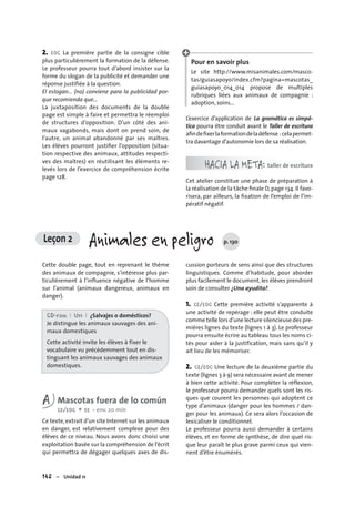 142 – Unidad 11
Leçon 2 Animales en peligro p. 130
2. EOC La première partie de la consigne cible
plus particulièrement la formation de la défense.
Le professeur pourra tout d’abord insister sur la
forme du slogan de la publicité et demander une
réponse justifiée à la question.
El eslogan… (no) conviene para la publicidad por-
que recomienda que...
La juxtaposition des documents de la double
page est simple à faire et permettra le réemploi
de structures d’opposition. D’un côté des ani-
maux vagabonds, mais dont on prend soin, de
l’autre, un animal abandonné par ses maîtres.
Les élèves pourront justiﬁer l’opposition (situa-
tion respective des animaux, attitudes respecti-
ves des maîtres) en réutilisant les éléments re-
levés lors de l’exercice de compréhension écrite
page 128.
Pour en savoir plus
Le site http://www.misanimales.com/masco-
tas/guiasapoyo/index.cfm?pagina=mascotas_
guiasapoyo_014_014 propose de multiples
rubriques liées aux animaux de compagnie :
adoption, soins...
L’exercice d’application de La gramática es simpá-
tica pourra être conduit avant le Taller de escritura
aﬁndeﬁxerlaformationdeladéfense : celapermet-
tra davantage d’autonomie lors de sa réalisation.
HACIA LA META: taller de escritura
Cet atelier constitue une phase de préparation à
la réalisation de la tâche ﬁnale D,page 134. Il favo-
risera, par ailleurs, la ﬁxation de l’emploi de l’im-
pératif négatif.
Cette double page, tout en reprenant le thème
des animaux de compagnie, s’intéresse plus par-
ticulièrement à l’inﬂuence négative de l’homme
sur l’animal (animaux dangereux, animaux en
danger).
CD-rom I U11 I ¿Salvajes o domésticos?
Je distingue les animaux sauvages des ani-
maux domestiques
Cette activité invite les élèves à fixer le
vocabulaire vu précédemment tout en dis-
tinguant les animaux sauvages des animaux
domestiques.
A Mascotas fuera de lo común
CE/EOC + EE • env. 20 min
Ce texte,extrait d’un site Internet sur les animaux
en danger, est relativement complexe pour des
élèves de ce niveau. Nous avons donc choisi une
exploitation basée sur la compréhension de l’écrit
qui permettra de dégager quelques axes de dis-
cussion porteurs de sens ainsi que des structures
linguistiques. Comme d’habitude, pour aborder
plus facilement le document,les élèves prendront
soin de consulter ¿Una ayudita?.
1. CE/EOC Cette première activité s’apparente à
une activité de repérage : elle peut être conduite
comme telle lors d’une lecture silencieuse des pre-
mières lignes du texte (lignes 1 à 3). Le professeur
pourra ensuite écrire au tableau tous les noms ci-
tés pour aider à la justification, mais sans qu’il y
ait lieu de les mémoriser.
2. CE/EOC Une lecture de la deuxième partie du
texte (lignes 3 à 9) sera nécessaire avant de mener
à bien cette activité. Pour compléter la réflexion,
le professeur pourra demander quels sont les ris-
ques que courent les personnes qui adoptent ce
type d’animaux (danger pour les hommes / dan-
ger pour les animaux). Ce sera alors l’occasion de
lexicaliser le conditionnel.
Le professeur pourra aussi demander à certains
élèves, et en forme de synthèse, de dire quel ris-
que leur paraît le plus grave parmi ceux qui vien-
nent d’être énumérés.
 