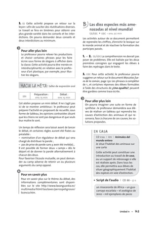Unidad 11 – 143
3. EE Cette activité propose un retour sur la
leçon 1 afin de susciter des réutilisations diverses.
Le travail se fera en binômes pour obtenir une
plus grande variété dans les conseils et les inter-
dictions. On pourra demander deux conseils et
deux interdictions au minimum.
Pour aller plus loin
Le professeur pourra relever les productions
et choisir certaines phrases pour les faire
écrire sous forme de slogans à afﬁcher dans
la classe. Cette activité pourra être menée en
interdisciplinarité, en relation avec le profes-
seur d’art plastique, par exemple, pour illus-
trer les slogans.
HACIA LA META: taller de expresión oral
EOI
Préparation :
env. 15 min
Débat :
env. 15 min
Cet atelier propose un mini débat. Il ne s’agit pas
ici de se montrer ambitieux : le professeur peut
préparer l’activité en proposant de recueillir, sous
forme de tableau, les opinions contrastées disant
que les chiens ne sont pas dangereux et que seuls
leur maître le sont.
Un temps de réﬂexion sera laissé avant de lancer
le débat, et certaines règles auront été ﬁxées au
préalable :
– nomination d’un régulateur de débat qui sera
chargé de distribuer la parole ;
– pas de prise de parole sans y avoir été invité(e)…
Il est possible de former deux « camps » dès le
départ et de donner la parole alternativement à
chacun des deux.
Pour favoriser l’écoute mutuelle, on peut deman-
der au camp adverse de retenir un ou plusieurs
arguments du camp opposé.
Pour en savoir plus
Pour en savoir plus sur le thème du débat, des
informations complémentaires sont disponi-
bles sur le site http://www.lavanguardia.es/
multimedia/html/lasclaves/perrospeligrosos/
licencia.htm.
B Las diez especies más ame-
nazadas al nivel mundial
CE/EOC + EOC • env. 20 min
Les activités autour de ce document permettent
de reprendre les chiffres, d’enrichir le lexique sur
le monde animal et de réactiver la formation des
participes passés.
1. – 2. CE/EOC La compréhension ne devrait pas
poser de problèmes. Elle est balisée par les deux
premières consignes qui engagent les élèves à
faire des repérages dans le texte.
3. EOC Pour cette activité, le professeur pourra
suggérer un retour sur le document Mascotas fue-
ra de la común, page 130. Les phrases à compléter
de 1., et certaines réponses des élèves formulées
à l’aide des structures de ¿Una ayudita?, peuvent
être gardées comme trace écrite.
Pour aller plus loin
On pourra imaginer une suite en forme de
synthèse : le professeur demandera aux élè-
ves de réaliser un tableau qui reprendra les
causes d’extinction des animaux et qui re-
censera, face à chacune de ces causes, les so-
lutions proposées.
EN CASA
CD-rom I U11 I Animales del
mundo entero
Je situe l’habitat des animaux sur
une carte
Cette activité peut constituer une
introduction au travail de En casa,
ou un support de rebrassage si elle
est réalisée après. Dans tous les
cas, elle permettra aux élèves de
situer géographiquement l’habitat
des espèces en voie d’extinction.
Script de l’audio I CD 66 • 51 s
un rinoceronte de África – un gua-
camayo escarlata – el zoológico de
Jerez – mil ejemplares de peces
•
 