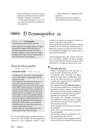 144 – Unidad 11
Après vériﬁcation, le professeur pourra
proposer aux élèves un site sur le thème
Animales en peligro. En voici deux :
– http://www.escolares.com.ar/cien-
cias-naturales/animales-en-peligro-de-
extincion.html
– http://www.uco.es/~q62gacam/Peli-
gro.html
Cette activité constitue une phase
d’entraînement à la tâche ﬁnale D. ■
Leçon 3 El Oceanográﬁco p. 132
CD-rom I U11 I El Oceanogràfic
Je reconstitue la présentation d’un lieu
Cette activité de montage audio pourra éga-
lement être réalisée à la fin de la leçon 3 :
les élèves prendront le temps d’écouter, à
plusieurs reprises si c’est nécessaire, chaque
enregistrement pour restituer une présenta-
tion cohérente de l’Oceanogràfic.
Plano de L’Oceanogràfic
CO/EOC • env. 10 min
Script de l’audio I CD 67 • 1 min 12 s
En Valencia, los niños visitan el Oceanogràfic
con su clase. Habla un responsable antes de
empezar la visita.
Vais a escuchar muy atentamente lo que os
voy a decir antes de comenzar la visita.
L’Oceanogràfic, que forma parte de La Ciudad
de las Artes y de las Ciencias, nos propone un
viaje por los principales mares y océanos de
nuestro planeta. Se compone de ocho zonas
organizadas en dos niveles y que presentan
los ecosistemas más representativos del pla-
neta. A lo largo de vuestra visita podréis ver
más de 45.000 ejemplares de 500 especies
diferentes. Podréis asistir a una exhibición
de delfines pero no vayáis ahora porque la
próxima esta tarde es a las 6.
¿Dónde están los responsables de los dife-
rentes grupos? Aquí tenéis el plano.
1. CO/EOC La double page est entièrement consa-
crée à une visite virtuelle de l’Oceanogràfic de
Valencia, un parc zoologique destiné à faire
•
connaître les espèces qui peuplent les océans du
monde ou les zones environnantes.
L’Oceanogràﬁc fait partie de l’ensemble Cuidad de
las Artes y de las Ciencias qui comprend aussi un
Musée des Sciences, un Palais des Arts, l’Hemis-
fèric (planétarium, IMAX) et des espaces pour la
promenade et la détente.
L’activité proposée devra être conduite livres fer-
més. Le professeur veillera à ce que la consigne
soit lue attentivement. Plusieurs écoutes seront
nécessaires car l’enregistrement est assez long.
Pour aller plus loin
Plusieurs prolongements sont possibles à
partir de cette compréhension de l’oral.
Le professeur peut demander aux élèves
d’observer et de situer les différentes zones
du site. Les élèves pourront aussi imaginer
à quelle zone appartiennent les différentes
photos de la double page.
Pourpréparerl’activitéduTallerdecreaciónet
pour formaliser l’utilisation du conditionnel,
les élèves pourront imaginer leur parcours
dans le site, en fonction de leurs préférences,
en répondant par exemple à deux questions :
¿Adónde irías tú primero? ¿Y después?
Pour favoriser des réemplois, le professeur
peut également inviter les élèves à imagi-
ner comment se passent certains aspects du
fonctionnement du parc :
Vamos a imaginar en qué consiste la exibición
de los delfines.
¿Cómo véis la vida cotidiana de un león ma-
rino, por ejemplo?
Ces dernières activités permettront d’enri-
chir la préparation de la tâche A.
Enﬁn, l’enseignant pourra engager les élèves
à visiter le site de La Ciudad de las Ciencias de
 