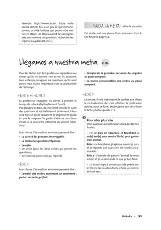 Unidad 11 – 145
Valencia: http://www.cac.es/. Cette visite
pourra donner lieu à un jeu de questions/ré-
ponses, activité ludique qui pourra être me-
née en classe. Les élèves auront des consignes
précises (nombre de questions, recherche des
réponses auparavant,etc…).
HACIA LA META: taller de creación
Cet atelier est une phase d’entraînement à la tâ-
che ﬁnale B, page 134.
Pour les tâches A et B,le professeur rappellera aux
élèves qu’ils ne doivent rien écrire. Ils pourront,
bien entendu, imaginer les questions qu’ils vont
poser, mais le plus important reste la spontanéité
de l’échange.
TÂCHE A TÂCHE Bet
Le professeur engagera les élèves à prendre le
temps de relire individuellement l’unité.
Par groupes de trois, ils choisiront ensuite le sujet
des questions et les élaboreront oralement. Il leur
sera précisé qu’ils vouvoient le soigneur/le guide
et que le soigneur/le guide s’adresse aux deux
élèves à la deuxième personne du pluriel (voso-
tros).
Les critères d’évaluation annoncés peuvent être :
La variété des pronoms interrogatifs.
La cohérence questions/réponses.
L’emploi
– de usted (pour les deux élèves qui posent les
questions),
– de vosotros (pour celui qui répond).
TÂCHE C
Les critères d’évaluation annoncés peuvent être :
L’emploi des verbes exprimant un sentiment :
gustar, encantar, preferir.
•
•
•
•
L’emploi de la première personne du singulier
au passé composé.
La bonne prononciation des verbes au passé
composé.
TÂCHE D
Là encore, il sera intéressant de conﬁer aux élèves
la co-évaluation des cinq afﬁches. Le professeur
pourra, pour ce faire, photocopier puis distribuer
la ﬁche photocopiable n° 2.
Pour aller plus loin
Voici quelques variantes possibles des tâches
ﬁnales.
– EOI Je pars en vacances. Je téléphone à
un(e) ami(e) pour savoir s’il(elle) peut garder
mon animal.
Rôle 1 : Je téléphone, j’explique quand je pars
et je réponds aux questions de mon(ma) ca-
marade.
Rôle 2 : J’accepte de garder l’animal de mon
ami(e) et je lui demande ce que je dois faire.
– EE Je participe à un concours de poésie sur
le thème No lo abandones. J’écris un poème
de huit vers.
•
•
Llegamos a nuestra meta p. 134
 