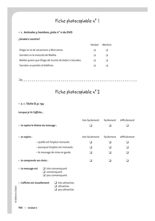 ©ÉditionsDidier
146 – Unidad 11
Fiche photocopiable n° 1
1. Animales y hombres, piste n° 11 du DVD
¿Verdad o mentira?
Verdad Mentira
Diego se va de vacaciones a Marruecos. ❑ ❑
Socrates es la mascota de Malika. ❑ ❑
Malika quiere que Diego dé mucho de beber a Socrates. ❑ ❑
Socrates se pondrá al teléfono. ❑ ❑
Fiche photocopiable n° 2
2. EE Tâche D, p. 134
Lorsque je lis l’affiche…
très facilement facilement difﬁcilement
Je repère le thème du message :• ❑ ❑ ❑
Je repère :• très facilement facilement difﬁcilement
– quelle est l’espèce menacée. ❑ ❑ ❑
– pourquoi l’espèce est menacée. ❑ ❑ ❑
– le message de mise en garde. ❑ ❑ ❑
Je comprends ses choix :• ❑ ❑ ❑
Le message est ❑ très convainquant.
❑ convainquant.
❑ peu convainquant.
L’affiche est visuellement ❑ très attractive.
❑ attractive.
❑ peu attractive.
•
•
•
•
#
 