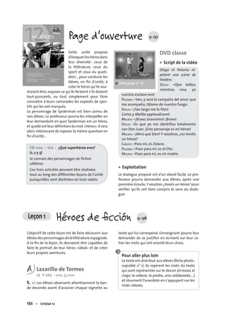 156 – Unidad 12
Leçon 1 Héroes de ﬁcción p. 138
Page d’ouverture p. 137
Cette unité propose
d’évoquerleshérosdans
leur diversité : ceux de
la littérature, ceux du
sport et ceux du quoti-
dien… pour conduire les
élèves, en ﬁn d’unité, à
créer le héros qu’ils vou-
draient être, exposer ce qu’ils feraient s’ils étaient
tout-puissants, ou tout simplement pour faire
connaître à leurs camarades les exploits de spor-
tifs qui les ont marqués.
Le personnage de Spiderman est bien connu de
nos élèves. Le professeur pourra les interpeller en
leur demandant en quoi Spiderman est un héros,
et quelle est leur déﬁnition du mot «héros».Il sera
alors intéressant de reposer la même question en
ﬁn d’unité…
CD-rom I U12 I ¿Qué superhéroe eres?
(1, 2 y 3)
Je connais des personnages de fiction
célèbres
Ces trois activités peuvent être réalisées
tout au long des différentes leçons de l’unité
puisqu’elles sont déclinées en trois volets.
DVD classe
Script de la vidéo
Diego et Paloma ré-
pètent une scène de
théâtre.
DIEGO: –Ojos bellos,
mientras viva, yo
vuestro esclavo seré.
PALOMA: –Ven, y será la campaña del amor que
me acompaña, tálamo de nuestro fuego.
DIEGO: –¡Tan largo me lo fiáis!
Carlos y Malika applaudissent.
MALIKA: –¡Bravo, bravísimo! ¡Bravo!
DIEGO: –Es que yo me identifico totalmente
con Don Juan. ¡Este personaje es mi héroe!
MALIKA: –¡Mira qué bien! Y vosotros, ¿no tenéis
un héroe?
CARLOS: –Para mí, es Zidane.
PALOMA: –Pues para mí, es el Che.
MALIKA: –Pues para mí, es mi madre.
Exploitation
Le dialogue proposé est d’un abord facile. Le pro-
fesseur pourra demander aux élèves, après une
première écoute,Y vosotros ¿tenéis un héroe? pour
vériﬁer qu’ils ont bien compris le sens du dialo-
gue.
•
•
L’objectif de cette leçon est de faire découvrir aux
élèvesdespersonnagesdelalittératureespagnole.
À la ﬁn de la leçon, ils devraient être capables de
faire le portrait de leur héros «idéal» et de créer
leurs propres aventures.
A Lazarillo de Tormes
CE + EOC • env. 35 min
1. CE Les élèves observent attentivement la ban-
de dessinée avant d’associer chaque vignette au
texte qui lui correspond. L’enseignant pourra leur
demander de se justifier en écrivant sur leur ca-
hier les mots qui ont orienté leurs choix.
Pour aller plus loin
Le texte est distribué aux élèves (ﬁche photo-
copiable n° 1). Ils repèrent les mots du texte
qui sont représentés sur le dessin (el mozo, el
ciego, la cabeza, la piedra, una calabazada,…)
et résument l’anecdote en s’appuyant sur les
mots relevés.
 