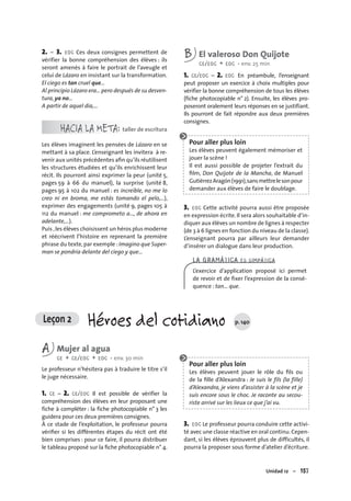 Unidad 12 – 157
2. – 3. EOC Ces deux consignes permettent de
vérifier la bonne compréhension des élèves : ils
seront amenés à faire le portrait de l’aveugle et
celui de Lázaro en insistant sur la transformation.
El ciego es tan cruel que…
Al principio Lázaro era… pero después de su desven-
tura, ya no…
A partir de aquel día,…
HACIA LA META: taller de escritura
Les élèves imaginent les pensées de Lázaro en se
mettant à sa place. L’enseignant les invitera à re-
venir aux unités précédentes aﬁn qu’ils réutilisent
les structures étudiées et qu’ils enrichissent leur
récit. Ils pourront ainsi exprimer la peur (unité 5,
pages 59 à 66 du manuel), la surprise (unité 8,
pages 95 à 102 du manuel : es increíble, no me lo
creo ni en broma, me estás tomando el pelo,…),
exprimer des engagements (unité 9, pages 105 à
112 du manuel : me comprometo a…, de ahora en
adelante,…).
Puis ,les élèves choisissent un héros plus moderne
et réécrivent l’histoire en reprenant la première
phrase du texte,par exemple :Imagino que Super-
man se pondría delante del ciego y que…
B El valeroso Don Quijote
CE/EOC + EOC • env. 25 min
1. CE/EOC – 2. EOC En préambule, l’enseignant
peut proposer un exercice à choix multiples pour
vérifier la bonne compréhension de tous les élèves
(fiche photocopiable n° 2). Ensuite, les élèves pro-
poseront oralement leurs réponses en se justifiant.
Ils pourront de fait répondre aux deux premières
consignes.
Pour aller plus loin
Les élèves peuvent également mémoriser et
jouer la scène !
Il est aussi possible de projeter l’extrait du
ﬁlm, Don Quijote de la Mancha, de Manuel
GutiérrezAragón(1991),sansmettrelesonpour
demander aux élèves de faire le doublage.
3. EOC Cette activité pourra aussi être proposée
en expression écrite. Il sera alors souhaitable d’in-
diquer aux élèves un nombre de lignes à respecter
(de 3 à 6 lignes en fonction du niveau de la classe).
L’enseignant pourra par ailleurs leur demander
d’insérer un dialogue dans leur production.
LA GRAMÁTICA ES SIMPÁTICA
L’exercice d’application proposé ici permet
de revoir et de ﬁxer l’expression de la consé-
quence : tan… que.
Leçon 2 Héroes del cotidiano p. 140
A Mujer al agua
CE + CE/EOC + EOC • env. 30 min
Le professeur n’hésitera pas à traduire le titre s’il
le juge nécessaire.
1. CE – 2. CE/EOC Il est possible de vérifier la
compréhension des élèves en leur proposant une
fiche à compléter : la fiche photocopiable n° 3 les
guidera pour ces deux premières consignes.
À ce stade de l’exploitation, le professeur pourra
vériﬁer si les différentes étapes du récit ont été
bien comprises : pour ce faire, il pourra distribuer
le tableau proposé sur la ﬁche photocopiable n° 4.
Pour aller plus loin
Les élèves peuvent jouer le rôle du ﬁls ou
de la ﬁlle d’Alexandra : Je suis le fils (la fille)
d’Alexandra, je viens d’assister à la scène et je
suis encore sous le choc. Je raconte au secou-
riste arrivé sur les lieux ce que j’ai vu.
3. EOC Le professeur pourra conduire cette activi-
té avec une classe réactive en oral continu.Cepen-
dant, si les élèves éprouvent plus de difficultés, il
pourra la proposer sous forme d’atelier d’écriture.
 