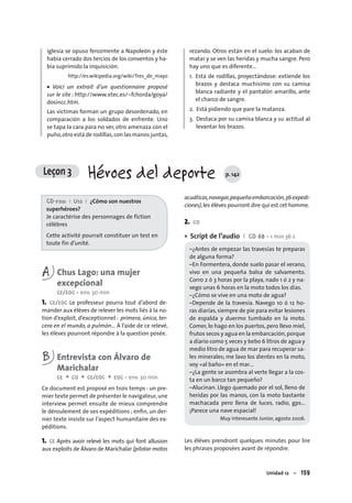 Unidad 12 – 159
iglesia se opuso ferozmente a Napoleón y éste
había cerrado dos tercios de los conventos y ha-
bía suprimido la inquisición.
http://es.wikipedia.org/wiki/Tres_de_mayo
• Voici un extrait d’un questionnaire proposé
sur le site : http://www.xtec.es/~fchorda/goya/
dosincc.htm.
Las víctimas forman un grupo desordenado, en
comparación a los soldados de enfrente. Uno
se tapa la cara para no ver, otro amenaza con el
puño,otro está de rodillas,con las manos juntas,
rezando. Otros están en el suelo: los acaban de
matar y se ven las heridas y mucha sangre. Pero
hay uno que es diferente…
1. Está de rodillas, proyectándose: extiende los
brazos y destaca muchísimo con su camisa
blanca radiante y el pantalón amarillo, ante
el charco de sangre.
2. Está pidiendo que pare la matanza.
3. Destaca por su camisa blanca y su actitud al
levantar los brazos.
CD-rom I U12 I ¿Cómo son nuestros
superhéroes?
Je caractérise des personnages de fiction
célèbres
Cette activité pourrait constituer un test en
toute fin d’unité.
A Chus Lago: una mujer
excepcional
CE/EOC • env. 30 min
1. CE/EOC Le professeur pourra tout d’abord de-
mander aux élèves de relever les mots liés à la no-
tion d’exploit, d’exceptionnel : primera, única, ter-
cera en el mundo, a pulmón… À l’aide de ce relevé,
les élèves pourront répondre à la question posée.
B Entrevista con Álvaro de
Marichalar
CE + CO + CE/EOC + EOC • env. 30 min
Ce document est proposé en trois temps : un pre-
mier texte permet de présenter le navigateur,une
interview permet ensuite de mieux comprendre
le déroulement de ses expéditions ; enﬁn, un der-
nier texte insiste sur l’aspect humanitaire des ex-
péditions.
1. CE Après avoir relevé les mots qui font allusion
aux exploits de Álvaro de Marichalar (pilotar motos
acuáticas,navegar,pequeñaembarcación,36expedi-
ciones),les élèves pourront dire qui est cet homme.
2. CO
Script de l’audio I CD 68 • 1 min 36 s
–¿Antes de empezar las travesías te preparas
de alguna forma?
–En Formentera, donde suelo pasar el verano,
vivo en una pequeña balsa de salvamento.
Corro 2 ó 3 horas por la playa, nado 1 ó 2 y na-
vego unas 6 horas en la moto todos los días.
–¿Cómo se vive en una moto de agua?
–Depende de la travesía. Navego 10 ó 12 ho-
ras diarias, siempre de pie para evitar lesiones
de espalda y duermo tumbado en la moto.
Comer, lo hago en los puertos, pero llevo miel,
frutos secos y agua en la embarcación,porque
a diario como 5 veces y bebo 6 litros de agua y
medio litro de agua de mar para recuperar sa-
les minerales; me lavo los dientes en la moto,
voy «al baño» en el mar…
–¿La gente se asombra al verte llegar a la cos-
ta en un barco tan pequeño?
–Alucinan. Llego quemado por el sol, lleno de
heridas por las manos, con la moto bastante
machacada pero llena de luces, radio, gps…
¡Parece una nave espacial!
Muy interesante Junior, agosto 2006.
Les élèves prendront quelques minutes pour lire
les phrases proposées avant de répondre.
•
Leçon 3 Héroes del deporte p. 142
 