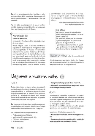 160 – Unidad 12
3. CE/EOC Le professeur invitera les élèves à relier
cette consigne à Un navegante «la mar» de soli-
dario: Aprovecha para… / No solamente… sino que
también…
4. EOC Cette question permet de revenir sur l’en-
semble des documents et d’insister sur les aspects
tant sportifs qu’humains de Álvaro.
Pour en savoir plus
Álvaro de Marichalar
Empresario y Aventurero (Diez records del mun-
do en su haber)
Desde antiguo, cruzar el Océano Atlántico ha
supuesto un desafío para los navegantes. Reco-
nocidos deportistas de diversos países lo inten-
taban en moto acuática desde 1990. El reto era
casi imposible;Álvaro de Marichalar fue el único
que lo consiguió. Igual que los demás rivales, lo
intentó en varias ocasiones sin éxito.Sin embar-
go, la perseverancia y los importantes motivos
que le animaban (especialmente la promoción
del deporte y la vida sana) le llevaron al éxito,
convirtiéndose en el único marino de la histo-
ria que ha logrado cruzar el Océano Atlántico
en una pequeña embarcación de 2,5 metros de
eslora…
http://www.thinkingheads.com/ﬁchas/
Ficha_AlvarodeMarichalar.asp
EN CASA
Cet exercice permet de revoir les pro-
noms interrogatifs et prépare à la tâche
finale B, page 144.
Les questions posées sont les suivantes :
–¿Antes de empezar las travesías te
preparas de alguna forma?
–¿Cómo se vive en una moto de agua?
–¿La gente se asombra al verte llegar a
la costa en un barco tan pequeño? ■
HACIA LA META: taller de expresión oral
Cet atelier prépare aux tâches ﬁnales B et C, page
144.Le professeur invitera les élèves à reprendre le
lexique abordé tout au long de l’unité.
TÂCHE A
1. Les élèves lisent en silence la liste des adjectifs
proposés, puis choisissent ceux qui définissent le
mieux leur héros. Le professeur pourra distribuer
la grille proposée sur le manuel (fiche photoco-
piable n° 5) : les élèves cocheront alors directe-
ment leurs réponses et les réécriront en prêtant
attention aux accords des adjectifs.
2. Pour créer cette aventure, les élèves pourront
reprendre l’encadré proposé pour la tâche finale A
de l’unité 8 « Nous créons un conte », page 102.
Les critères d’évaluation peuvent être :
J’indique dans mon histoire
– qui je suis, où je suis, ce que je fais,
– l’élément perturbateur,
– le dénouement.
•
J’emploie les temps passés dans mon récit.
J’introduis un court dialogue au présent entre
un de mes personnages et moi.
TÂCHE B
Trois élèves se concertent et pensent à un sportif.
Ils pourront chercher des informations chez eux
pour être capables de répondre aux questions de
leurs camarades. Puis, les autres élèves de la clas-
se interrogent les trois élèves.
Une fois le sportif trouvé c’est un autre groupe
qui répond aux questions de ses camarades…
Les critères d’évaluation peuvent être :
Nous sélectionnons des informations pertinen-
tes.
Nous connaissons les exploits et les projets de
la personnalité que nous avons choisie.
•
•
•
•
Llegamos a nuestra meta p. 144
 